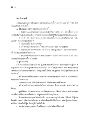 34 | ห น า
การสัมภาษณ
การสัมภาษณมีอยูหลายลักษณะหลายระดับแตในระดับนี้จะขอกลาวเฉพาะสวนที่จําเปน ซึ่งผู
เรียนจะตองนําไปใชเทานั้น
ก. ผูสัมภาษณ ควรมีการเตรียมตัวและปฏิบัติดังนี้
1. ตองมีการติดตอประสานงาน นัดหมายกับผูใหสัมภาษณไวลวงหนา พรอมทั้งกําหนดวัน
เวลาที่จะสัมภาษณและบอกจุดประสงคของการสัมภาษณ เพื่อผูที่ใหสัมภาษณจะไดเตรียมตัวไดถูกตอง
2. เมื่อประสานงานแลว ผูสัมภาษณควรเตรียมตัวตั้งแนวคําถามที่จะไปสัมภาษณไวเปน
ประเด็นๆ ตามวัตถุประสงคที่วางไว
3. ศึกษาเรื่องที่จะสัมภาษณใหเขาใจ
4. เมื่อไปพบผูใหสัมภาษณตองตั้งคําถามใหชัดเจน เขาใจงาย ใชภาษาสุภาพ
5. ควรเตรียมการบันทึกภาพ เสียง และขอความ เตรียมอุปกรณเครื่องมือใหเรียบรอยกอน
เพื่อใหการบันทึกสมบูรณไมผิดพลาด
6. รักษาเวลานัดหมาย เวลาขณะสัมภาษณใหเปนไปตามที่กําหนดนัดหมายไว อยาไดถาม
นอกประเด็นและอยายืดเยื้อโดยไมจําเปน
ข. ผูใหสัมภาษณ
ผูใหสัมภาษณมักจะเปนบุคคลสําคัญ ผูประสบความสําเร็จในชีวิต ในอาชีพ ผูมีความรู ฯลฯ ส
วนผูเรียนเองก็มีโอกาสเปนผูใหสัมภาษณไดเหมือนกัน เชน เมื่อไปสมัครงาน สมัครเขาเรียนตอหรือ
แสดงความคิดเห็นตอสื่อมวลชนในเรื่องตางๆ เหลานี้ เปนตน วิธีปฏิบัติตน เมื่อเปนผูใหสัมภาษณควร
กระทําดังนี้
1. สรางบุคลิกภาพใหดี ดวยการแตงกายใหสะอาดเรียบรอยประณีต สวนตางๆ ของรางกายตอง
สะอาดเรียบรอยเหมาะสม
2. รักษาเวลานัดหมาย แมจะเปนฝายคอยก็ตองใหพรอมตามเวลาที่นัดหมาย
3. สรางความมั่นใจดวยการเตรียมใหพรอมไมใหประหมา ตื่นเตน เคอะเขิน ขมใจไมใหกังวล
สิ่งใดๆ
4. พูดใหชัดเจน เสียงหนักเบาและน้ําเสียงใหพอดีเหมาะสม ใชภาษาใหเหมาะสมกับกาลเทศะ
หลีกเลี่ยงการใชภาษาปากหรือคําแสลง ไมพูดยกตนขมทานไมพูดโออวด
5. ตั้งใจตอบคําถามและตอบใหตรงประเด็น การขยายความพูดใหกระชับ ไมเยิ่นเยอ มีปฏิภาณ
ไหวพริบ แสดงความคิดเห็นอยางมีเหตุผล หากสิ่งใดที่ตอบไมไดก็ใหออกตัว อยางนุมนวล เชน บอกว
าไมคอยสันทัด หรือไมสูจะมีความรูในเรื่องนี้ เปนตน
6. ตอบคําถามอยางสุภาพแสดงไมตรีจิตและความเต็มใจที่จะใหสัมภาษณ
 