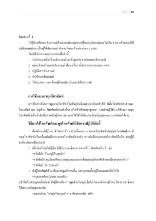 ห น า | 35
กิจกรรมที่ 3
ใหผูเรียนฝกการสัมภาษณดวยการแบงกลุมออกเปนกลุมยอยกลุมละไมเกิน 5 คน แลวสมมุติเป
นผูสัมภาษณและเปนผูใหสัมภาษณ ฝายละกี่คนแลวแตความเหมาะสม
โดยมีขอกําหนดและแนวทางฝกดังนี้
1. รวมกําหนดเรื่องที่จะสัมภาษณและตั้งจุดประสงคของการสัมภาษณ
2. แตละฝายเตรียมการสัมภาษณ ศึกษาเรื่อง ตั้งคําถาม หาแนวตอบ ฯลฯ
3. ปฏิบัติการสัมภาษณ
4. บันทึกบทสัมภาษณ
5. ใหครู กศน. และเพื่อนผูเรียนประเมินและใหคําแนะนํา
การใชและการพูดโทรศัพท
การสื่อสารดวยการพูดทางโทรศัพทในปจจุบันมีแพรหลายโดยทั่วไป มีทั้งโทรศัพทสาธารณะ
ในระดับตําบล หมูบาน โทรศัพทสวนตัวก็ขยายไปทั่วเกือบทุกชุมชน การเรียนรูวิธีการใชและการพูด
โทรศัพทจึงเปนสิ่งจําเปนสําหรับผูเรียน เพราะจะไดใชใหเกิดประโยชนสูงสุดและประหยัดคาใชจาย
วิธีการใชโทรศัพทและพูดโทรศัพทมีขอควรปฏิบัติดังนี้
1. ตองศึกษาใหรูและเขาใจการคนหารายชื่อและหมายเลขโทรศัพทจากสมุดโทรศัพทและมี
สมุดโทรศัพทหรือเครื่องบันทึกหมายเลขโทรศัพทสวนตัว การบันทึกหมายเลขโทรศัพทมือถือ ของผูที่
จะตองติดตอเปนประจํา
2. เมื่อโทรไปแลวมีผูรับ ใหผูรับ บอกชื่อและสถานที่รับโทรศัพททันที่ เชน
“สวัสดีคะ บานอยูเปนสุขคะ”
“สวัสดีครับ ศูนยการศึกษานอกระบบและการศึกษาตามอัธยาศัยอําเภอเมืองสงขลาครับ”
“สวัสดีคะ 2816286 คะ”
3. ถาผูโทรศัพทเขามาตองการพูดกับคนอื่น และบุคคลนั้นอยูก็อาจตอบกลับไปวา
“กรุณารอสักครูนะคะ (นะครับ)”
แลวรีบไปตามบุคลนั้นทันที ถาผูที่เขาตองการพูดดวยไมอยูหรือไมวางจะดวยกรณีใดๆ ก็ตาม ควรชี้แจง
ใหทราบอยางสุภาพ เชน
“คุณสมโภช ไมอยูครับกรุณาโทรมาใหมนะครับ” หรือ
 