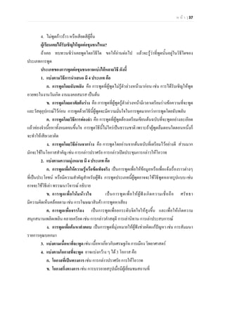 ห น า | 37
4. ไมพูดกาวราว หรือเสียดสีผูอื่น
ผูเรียนเคยไดรับเชิญใหพูดตอชุมชนไหม?
ถาเคย ทบทวนซิวาเคยพูดโดยวิธีใด ขอใหอานตอไป แลวจะรูวาที่พูดนั้นอยูในวิธีใดของ
ประเภทการพูด
ประเภทของการพูดตอชุมชนอาจแบงไดหลายวิธี ดังนี้
1. แบงตามวิธีการนําเสนอ มี 4 ประเภท คือ
ก. การพูดโดยฉับพลัน คือ การพูดที่ผูพูดไมรูตัวลวงหนามากอน เชน การไดรับเชิญใหพูด
อวยพรในงานวันเกิด งานมงคลสมรส เปนตน
ข. การพูดโดยอาศัยตนราง คือ การพูดที่ผูพูดรูตัวลวงหนามีเวลาเตรียมรางขอความที่จะพูด
และวัสดุอุปกรณไวกอน การพูดดวยวิธีนี้ผูพูดจะมีความมั่นใจในการพูดมากกวาการพูดโดยฉับพลัน
ค. การพูดโดยวิธีการทองจํา คือ การพูดที่ผูพูดตองเตรียมเขียนตนฉบับที่จะพูดอยางละเอียด
แลวทองจําเนื้อหาทั้งหมดจนขึ้นใจ การพูดวิธีนี้ไมใครเปนธรรมชาติ เพราะถาผูพูดลืมตอนใดตอนหนึ่งก็
จะทําใหเสียเวลาคิด
ง. การพูดโดยวิธีอานจากราง คือ การพูดโดยอานจากตนฉบับที่เตรียมไวอยางดี สวนมาก
มักจะใชในโอกาสสําคัญ เชน การกลาวปราศรัย การกลาวเปดประชุมการกลาวใหโอวาท
2. แบงตามความมุงหมาย มี 4 ประเภท คือ
ก. การพูดเพื่อใหความรูหรือขอเท็จจริง เปนการพูดเพื่อใหขอมูลหรือเพื่อแจงเรื่องราวตางๆ
ที่เปนประโยชน หรือมีความสําคัญสําหรับผูฟง การพูดประเภทนี้ผูพูดอาจจะใชวิธีพูดหลายรูปแบบ เชน
อาจจะใชวิธีเลา พรรณนาวิจารณ อธิบาย
ข. การพูดเพื่อโนมนาวใจ เปนการพูดเพื่อใหผูฟงเกิดความเชื่อถือ ศรัทธา
มีความคิดเห็นคลอยตาม เชน การโฆษณาสินคา การพูดหาเสียง
ค. การพูดเพื่อจรรโลง เปนการพูดเพื่อยกระดับจิตใจใหสูงขึ้น และเพื่อใหเกิดความ
สนุกสนานเพลิดเพลิน คลายเครียด เชน การกลาวคําสดุดี การเลานิทาน การเลาประสบการณ
ง. การพูดเพื่อคนหาคําตอบ เปนการพูดที่มุงหมายใหผูฟงชวยคิดแกปญหา เชน การสัมมนา
รายการคุณบอกมา
3. แบงตามเนื้อหาที่จะพูด เชน เนื้อหาเกี่ยวกับเศรษฐกิจ การเมือง วิทยาศาสตร
4. แบงตามโอกาสที่จะพูด อาจแบงกวาง ๆ ได 3 โอกาส คือ
ก. โอกาสที่เปนทางการ เชน การกลาวปราศรัย การใหโอวาท
ข. โอกาสกึ่งทางการ เชน การบรรยายสรุปเมื่อมีผูเยี่ยมชมสถานที่
 