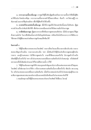 ห น า | 39
4. การรวบรวมเนื้อหาที่จะพูด การพูดใหผูอื่นฟง ผูพูดตองเตรียมรวบรวมเนื้อหาใหดีเพื่อผูฟง
จะไดรับประโยชนมากที่สุด การรวบรวมเนื้อหาอาจทําไดโดยการศึกษา คนควา การไตถามผูรู การ
สัมภาษณ และอาจใชอุปกรณชวย เพื่อใหผูฟงเขาใจไดงายขึ้น
5. การทําเคาโครงลําดับเรื่องที่จะพูด เพื่อใหการพูดเปนไปตามลําดับขั้นตอนไมสับสน ผูพูด
ควรทําโครงเรื่อง ลําดับหัวขอใหดี เพื่อกันการหลงลืมและชวยใหเกิดความมั่นใจในการพูด
6. การฝกซอมการพูด ผูพูดควรหาเวลาฝกซอมการพูดของตนเสียกอน เมื่อถึงเวลาพูดจะไดพูด
ดวยความมั่นใจ ในการฝกซอมนั้นควรคํานึงถึงบุคลิกลักษณะ ทายืนหรือนั่งกิริยาอาการ การใชเสียง กร
ใชสายตา ถามีผูฟงอาจจะชวยติชมการพูดในขณะฝกซอมได
กิจกรรมที่ 4
1. ใหผูเรียนฟงการสนทนาทางโทรทัศน รายการที่สนใจและเปนรายการเดียวกัน เชน รายการ
สนทนาปญหาบานเมือง รายการตรงประเด็น ฯลฯ เมื่อฟงแลวใหผูเรียนบันทึกการพูดของผูดําเนิน
รายการ และผูรวมสนทนา วามีวิธีการพูดอยางไร ภาษาที่ใชเหมาะสมหรือไม มีการพูดกาวราวหรือ
เสียดสีผูอื่นบางหรือไม ฯลฯ แลวนํามาสนทนาแลกเปลี่ยนความคิดเห็นกันในวันพบกลุม หรือตัดตอข
อความจากสื่อสิ่งพิมพมาอานและใหวิจารณขอความนั้น ๆ ก็ได
2. ใหผูเรียนสังเกตการพูดใหขาวของบุคคลสําคัญและนักการเมืองแตละคนทางสถานีวิทยุและ
โทรทัศน แลวพิจารณาวาการใหขาว หรือการแสดงความคิดเห็นนั้นควรเชื่อหรือไม เพียงใด เพราะเหตุ
ใด แลวนํามาสนทนาแลกเปลี่ยนความคิดเห็นกัน เมื่อมีโอกาสพบปะกันหรือในวันพบกลุมผูเรียน อาจ
จะฟงการพูดแสดงทรรศนะของนักการเมืองจากเทปบันทึกเสียงแลวนํามาสนทนากันก็ได
3. สมมติเหตุการณใหผูเรียนออกมาสนทนากันทางโทรศัพท ใหเพื่อนๆ วิจารณ
 