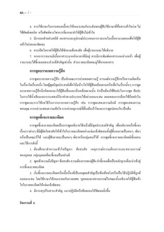 42 | ห น า
4. ควรใชภาษาในการเสนอเนื้อหาใหเหมาะสมกับระดับของผูฟงใชภาษาที่สื่อสารเขาใจงาย ไม
ใชศัพทเทคนิค หรือศัพททางวิชาการที่ยากจะทําใหผูฟงไมเขาใจ
5. มีการยกตัวอยางสถิติ เอกสารและอุปกรณประกอบการรายงานในเนื้อหาบางตอนเพื่อใหผูฟ
งเขาใจงายและชัดเจน
6. ควรเปดโอกาสใหผูฟงไดซักถามขอสงสัย เพื่อผูรายงานจะไดอธิบาย
7. หากการรายงานมีเนื้อหาสาระมากเกินเวลาที่มีอยู ควรมีการพิมพเอกสารแจกลวงหนา เพื่อผู
รายงานจะไดชี้แจงเฉพาะสวนที่สําคัญเทานั้น สวนรายละเอียดจะดูไดจากเอกสาร
การพูดบรรยายความรูสึก
การพูดบรรยายความรูสึก เปนลักษณะการถายทอดความรู อารมณความรูสึกหรือความคิดเห็น
ในเรื่องใดเรื่องหนึ่ง โดยผูพูดมีจุดประสงคเพื่อโนมนาวใจใหผูฟงคลอยตามหรือเชื่อในเรื่องนั้นๆ การพูด
บรรยายความรูสึกนึกคิดออกมาใหผูฟงเชื่อและเห็นคลอยตามนั้น จําเปนตองใชศิลปะในการพูด ศิลปะ
ในการใชน้ําเสียงและการแสดงกิริยาทาทางประกอบไดอยางเหมาะสม ตลอดจนการเลือกใชถอยคําใน
การพูดและการใชกลวิธีในการบรรยายความรูสึก เชน การพูดแสดงความยินดี การพูดแสดงความ
ขอบคุณ การกลาวแสดงความเสียใจ การเลาเหตุการณที่ตื่นเตนเราใจและการพูดปลอบใจ เปนตน
การพูดชี้แจงรายละเอียด
การพูดชี้แจงรายละเอียดเปนการพูดอธิบายวิธีหนึ่งที่มีจุดประสงคสําคัญ เพื่ออธิบายหรือชี้แจง
เรื่องราวตางๆ ที่มีผูติดใจสงสัยใหเขาใจในรายละเอียดอยางแจมแจงชัดเจนทั้งผูชี้แจงอาจเปนคนๆ เดียว
หรือเปนคณะก็ได และผูฟงอาจจะเปนคนๆ เดียวหรือกลุมคนก็ได การพูดชี้แจงรายละเอียดมีขั้นตอน
และวิธีการดังนี้
1. ตองศึกษาทําความเขาใจปญหา ขอสงสัย เหตุการณความตองการและสถานการณ
ของบุคคล กลุมบุคคลที่จะชี้แจงเปนอยางดี
2. พูดเทาความถึงปญหา ขอสงสัย ความตองการของผูฟง คําชี้แจงเพื่อเปนหลักฐานที่จะนําเขาสู
การชี้แจงรายละเอียด
3. เริ่มชี้แจงรายละเอียดหรือเนื้อเรื่องที่เปนเหตุผลสําคัญเปนขอเท็จจริงหรือเปนวิธีปฏิบัติที่ถูกต
องเหมาะสม โดยใชภาษาใหเหมาะสมกับกาลเทศะ บุคคลและสถานการณในขณะนั้นอธิบายใหผูฟงเขา
ใจในรายละเอียดใหแจมแจงชัดเจน
4. มีการสรุปในสาระสําคัญ แนวปฏิบัติหรือขอตกลงใหชัดเจนยิ่งขึ้น
กิจกรรมที่ 6
 