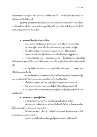 ห น า | 45
อภิปรายพอสมควรและรูประวัติของผูอภิปราย พอที่จะแนะนําได หากเปนผูมีประสบการณในการ
อภิปรายมาบางก็จะยิ่งเปนการดี
ผูอภิปราย ผูอภิปรายควรเปนผูมีความรูความสามารถและประสบการณเชี่ยวชาญในเรื่องที่
จะอภิปรายเปนอยางดี มีความสามารถในการพูด มีปฏิภาณไหวพริบ มีอารมณดี มีความจริงใจ มีใจเป
นกลาง และมีมารยาทในการพูดอภิปราย
ข. บทบาทหนาที่ของผูดําเนินการอภิปราย
1. ประสานและพบกับผูอภิปราย เพื่อพูดคุยทําความเขาใจในเรื่องของการอภิปราย
2. กลาวทักทายผูฟง บอกหัวเรื่องที่จะอภิปรายและแนะนําผูรวมอภิปรายแกผูฟง
3. ชี้แจงวิธีการอภิปราย ขอบขายของเรื่องและเงื่อนไขตางๆ ที่ผูฟงควรทราบ
4. เสนอประเด็นอภิปรายใหผูอภิปรายแสดงความคิดเห็นพรอมทั้งเชิญผูอภิปราย
5. สรุปคําอภิปรายเปนระยะๆ ตามความเหมาะสม ซึ่งไมจําเปนตองสรุปทุกครั้งที่ผู
อภิปรายแตละคนพูดจบใหพิจารณาตามที่เห็นสมควร และจะตองสรุปคําอภิปราย เมื่อการอภิปรายจบสิ้น
แลว
6. ควบคุมใหผูอภิปรายรักษาเวลาการพูดเปนไปตามขอตกลง และพยายาม
ใหผูอภิปรายพูดตรงประเด็น
7. พยายามที่จะสรางบรรยากาศในการอภิปรายใหเปนกันเองและเมื่อถึงเวลาสําหรับผูฟ
งควรจะกระตุนใหผูฟงไดมีสวนรวมแสดงความคิดเห็นหรือตั้งคําถามใหมากที่สุด
8. เมื่อมีคําถามจากผูฟงควรพิจารณามอบใหผูอภิปรายตอบตามความเหมาะสม
9. รักษามารยาทในการพูด ไมแสดงตนเขาขางฝายใดและไมพูดมากจนเกินไป
10. กลาวสรุปคําอภิปรายและกลาวขอบคุณคณะผูอภิปราย ผูฟง ผูจัดและผูเกี่ยวของ พร
อมทั้งอําลาผูฟง
ค. บทบาทและการพูดของผูอภิปราย
1. พบปะกับคณะกอนการอภิปราย เพื่อเตรียมความพรอมในการอภิปราย
2. เตรียมความรูความคิดประสบการณตามหัวขอเรื่องไวใหพรอม ละเอียดชัดเจนพรอม
ทั้งสื่อและอุปกรณที่จะใชประกอบการพูดอภิปราย
3. ใหความเคารพและใหความรวมมือผูดําเนินการอภิปรายในขณะทําหนาที่
เปนผูอภิปรายตลอดเวลาการอภิปราย
4. พูดใหตรงหัวขอเรื่องหรือประเด็นปญหาที่ผูดําเนินการอภิปรายไดกําหนดไว
 