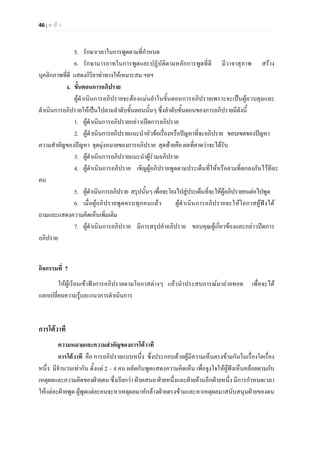 46 | ห น า
5. รักษาเวลาในการพูดตามที่กําหนด
6. รักษามารยาทในการพูดและปฏิบัติตามหลักการพูดที่ดี มีวาจาสุภาพ สราง
บุคลิกภาพที่ดี แสดงกิริยาทาทางใหเหมาะสม ฯลฯ
ง. ขั้นตอนการอภิปราย
ผูดําเนินการอภิปรายจะตองแมนยําในขั้นตอนการอภิปรายเพราะจะเปนผูควบคุมและ
ดําเนินการอภิปรายใหเปนไปตามลําดับขั้นตอนนั้นๆ ซึ่งลําดับขั้นตอนของการอภิปรายมีดังนี้
1. ผูดําเนินการอภิปรายกลาวเปดการอภิปราย
2. ผูดําเนินการอภิปรายแนะนําหัวขอเรื่องหรือปญหาที่จะอภิปราย ขอบเขตของปญหา
ความสําคัญของปญหา จุดมุงหมายของการอภิปราย สุดทายคือ ผลที่คาดวาจะไดรับ
3. ผูดําเนินการอภิปรายแนะนําผูรวมอภิปราย
4. ผูดําเนินการอภิปราย เชิญผูอภิปรายพูดตามประเด็นที่ใหหรือตามที่ตกลงกันไวทีละ
คน
5. ผูดําเนินการอภิปราย สรุปนั้นๆเพื่อจะโยงไปสูประเด็นที่จะใหผูอภิปรายคนตอไปพูด
6. เมื่อผูอภิปรายพูดครบทุกคนแลว ผูดําเนินการอภิปรายจะใหโอกาสผูฟงได
ถามและแสดงความคิดเห็นเพิ่มเติม
7. ผูดําเนินการอภิปราย มีการสรุปคําอภิปราย ขอบคุณผูเกี่ยวของและกลาวปดการ
อภิปราย
กิจกรรมที่ 7
ใหผูเรียนเขาฟงการอภิปรายตามโอกาสตางๆ แลวนําประสบการณมาถายทอด เพื่อจะได
แลกเปลี่ยนความรูและแนวการดําเนินการ
การโตวาที
ความหมายและความสําคัญของการโตวาที
การโตวาที คือ การอภิปรายแบบหนึ่ง ซึ่งประกอบดวยผูมีความเห็นตรงขามกันในเรื่องใดเรื่อง
หนึ่ง มีจํานวนเทากัน ตั้งแต 2 – 4 คน ผลัดกันพูดแสดงความคิดเห็น เพื่อจูงใจใหผูฟงเห็นคลอยตามกับ
เหตุผลและความคิดของฝายตน ซึ่งเรียกวา ฝายเสนอ ฝายหนึ่งและฝายคานอีกฝายหนึ่ง มีการกําหนดเวลา
ใหแตละฝายพูด ผูพูดแตละคนจะหาเหตุผลมาหักลางฝายตรงขามและหาเหตุผลมาสนับสนุนฝายของตน
 