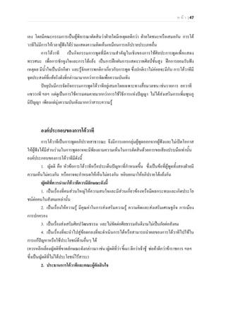 ห น า | 47
เอง โดยมีคณะกรรมการเปนผูพิจารณาตัดสินวาฝายใดมีเหตุผลดีกวา ฝายใดชนะหรือเสมอกัน การโต
วาทีไมมีการใหเวลาผูฟงไดรวมแสดงความคิดเห็นเหมือนการอภิปรายประเภทอื่น
การโตวาที เปนกิจกรรมการพูดที่มีความสําคัญในเชิงของการใชศิลปะการพูดเพื่อแสดง
ทรรศนะ เพื่อการชักจูงใจและการโตแยง เปนการฝกฝนการแสดงวาทศิลปชั้นสูง ฝกการยอมรับฟง
เหตุผล มีน้ําใจเปนนักกีฬา และรูจักเคารพกติกาเกี่ยวกับการพูด ซึ่งปกติเราไมคอยจะมีกัน การโตวาทีมี
จุดประสงคที่แทจริงดังที่กลาวมามากกวาการจัดเพื่อความบันเทิง
ปจจุบันมีการจัดกิจกรรมการพูดโตวาทีอยูเสมอโดยเฉพาะทางสื่อมวลชน เชนรายการ ยอวาที
แซววาที ฯลฯ แตดูเปนการใชคารมคมคายมากกวาการใชวิธีการแหงปญญา ไมไดสงเสริมการเพิ่มพูนภู
มิปญญา เพียงแตมุงความบันเทิงมากกวาสาระความรู
องคประกอบของการโตวาที
การโตวาทีเปนการพูดอภิปรายสาธารณะ จึงมีการแยกกลุมผูพูดออกจากผูฟงและไมเปดโอกาส
ใหผูฟงไดมีสวนรวมในการพูดอาจจะมีพียงถามความเห็นในการตัดสินดวยการขอเสียงปรบมือเทานั้น
องคประกอบของการโตวาทีมีดังนี้
1. ญัตติ คือ หัวขอการโตวาทีหรือประเด็นปญหาที่กําหนดขึ้น ซึ่งเปนขอที่ผูพูดทั้งสองฝายมี
ความเห็นไมตรงกัน หรืออาจจะกําหนดใหเห็นไมตรงกัน หยิบยกมาใหอภิปรายโตแยงกัน
ญัตติที่ควรนํามาโตวาทีควรมีลักษณะดังนี้
1. เปนเรื่องที่คนสวนใหญใหความสนใจและมีสวนเกี่ยวของหรือมีผลกระทบและเกิดประโย
ชนตอคนในสังคมเหลานั้น
2. เปนเรื่องใหความรู มีคุณคาในการสงเสริมความรู ความคิดและสงเสริมเศรษฐกิจ การเมือง
การปกครอง
3. เปนเรื่องสงเสริมศิลปวัฒนธรรม และไมขัดตอศีลธรรมอันดีงามไมเปนภัยตอสังคม
4. เปนเรื่องที่จะนําไปสูขอตกลงที่จะดําเนินการไดหรือสามารถนําผลของการโตวาทีไปใชใน
การแกปญหาหรือใชประโยชนดานอื่นๆ ได
(ควรหลีกเลี่ยงญัตติที่ขาดลักษณะดังกลาวมา เชน ญัตติที่วา ขี้เมา ดีกวาเจาชู พอคาดีกวาขาราชการ ฯลฯ
ซึ่งเปนญัตติที่ไมไดประโยชนไรสาระ)
2. ประธานการโตวาทีและคณะผูตัดสินใจ
 