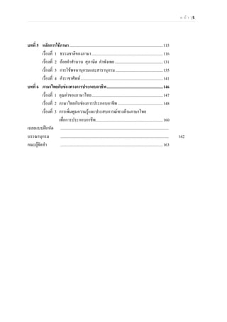 ห น า | 5
บทที่ 5 หลักการใชภาษา.............................................................................................115
เรื่องที่ 1 ธรรมชาติของภาษา.......................................................................116
เรื่องที่ 2 ถอยคําสํานวน สุภาษิต คําพังเพย................................................131
เรื่องที่ 3 การใชพจนานุกรมและสารานุกรม ...............................................135
เรื่องที่ 4 คําราชาศัพท..................................................................................141
บทที่ 6 ภาษาไทยกับชองทางการประกอบอาชีพ........................................................146
เรื่องที่ 1 คุณคาของภาษาไทย.......................................................................147
เรื่องที่ 2 ภาษาไทยกับชองการประกอบอาชีพ.............................................148
เรื่องที่ 3 การเพิ่มพูนความรูและประสบการณทางดานภาษาไทย
เพื่อการประกอบอาชีพ...................................................................160
เฉลยแบบฝกหัด ............................................................................................................
บรรณานุกรม ............................................................................................................ 162
คณะผูจัดทํา ......................................................................................................163
 