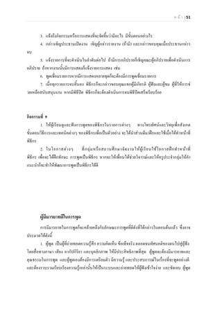 ห น า | 51
3. แจงถึงกิจกรรมหรือการแสดงที่จะจัดขึ้นวามีอะไร มีขั้นตอนอยางไร
4. กลาวเชิญประธานเปดงาน เชิญผูกลาวรายงาน (ถามี) และกลาวขอบคุณเมื่อประธานกลาว
จบ
5. แจงรายการที่จะดําเนินในลําดับตอไป ถามีการอภิปรายก็เชิญคณะผูอภิปรายเพื่อดําเนินการ
อภิปราย ถาหากงานนั้นมีการแสดงก็แจงรายการแสดง เชน
6. พูดเชื่อมรายการหากมีการแสดงหลายชุดก็จะตองมีการพูดเชื่อมรายการ
7. เมื่อทุกรายการจบสิ้นลง พิธีกรก็จะกลาวขอบคุณแขกผูมีเกียรติ ผูฟงและผูชม ผูที่ใหการช
วยเหลือสนับสนุนงาน หากมีพิธีปด พิธีกรก็จะตองดําเนินการจนพิธีปดเสร็จเรียบรอย
กิจกรรมที่ 9
1. ใหผูเรียนดูและฟงการพูดของพิธีกรในรายการตางๆ ทางโทรทัศนและวิทยุเพื่อสังเกต
ขั้นตอนวิธีการและเทคนิคตางๆ ของพิธีกรเพื่อเปนตัวอยาง จะไดนําสวนดีมาฝกและใชเมื่อไดทําหนาที่
พิธีกร
2. ในโอกาสตางๆ ที่กลุมหรือสถานศึกษาจัดงานใหผูเรียนใชโอกาสฝกทําหนาที่
พิธีกร เพื่อจะไดฝกทักษะ การพูดเปนพิธีกร หากจะใหเพื่อนไดชวยวิจารณและใหครูประจํากลุมใหคํา
แนะนําก็จะทําใหพัฒนาการพูดเปนพิธีกรไดดี
ผูมีมารยาทดีในการพูด
การมีมารยาทในการพูดก็จะคลายคลึงกับลักษณะการพูดที่ดีดังที่ไดกลาวในตอนตนแลว ซึ่งอาจ
ประมวลไดดังนี้
1. ผูพูด เปนผูที่ถายทอดความรูสึก ความคิดเห็น ขอเท็จจริง ตลอดจนทัศนคติของตนไปสูผูฟง
โดยสื่อทางภาษา เสียง อากัปกิริยา และบุคลิกภาพ ใหมีประสิทธิภาพที่สุด ผูพูดจะตองมีมารยาทและ
คุณธรรมในการพูด และผูพูดเองตองมีการเตรียมตัว มีความรู และประสบการณในเรื่องที่จะพูดอยางดี
และตองรวบรวมเรียบเรียงความรูเหลานั้นใหเปนระบบและถายทอดใหผูฟงเขาใจงาย และชัดเจน ผูพูด
 