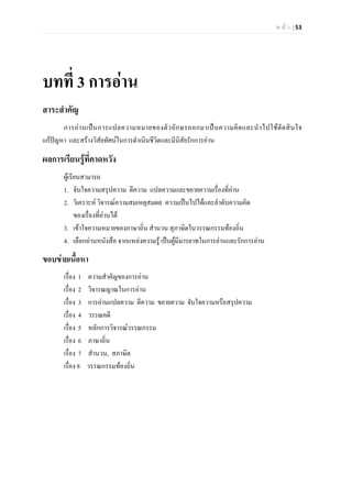 ห น า | 53
บทที่ 3 การอาน
สาระสําคัญ
การอานเปนการแปลความหมายของตัวอักษรออกมาเปนความคิดและนําไปใชตัดสินใจ
แกปญหา และสรางวิสัยทัศนในการดําเนินชีวิตและมีนิสัยรักการอาน
ผลการเรียนรูที่คาดหวัง
ผูเรียนสามารถ
1. จับใจความสรุปความ ตีความ แปลความและขยายความเรื่องที่อาน
2. วิเคราะห วิจารณความสมเหตุสมผล ความเปนไปไดและลําดับความคิด
ของเรื่องที่อานได
3. เขาใจความหมายของภาษาถิ่น สํานวน สุภาษิตในวรรณกรรมทองถิ่น
4. เลือกอานหนังสือ จากแหลงความรู เปนผูมีมารยาทในการอานและรักการอาน
ขอบขายเนื้อหา
เรื่อง 1 ความสําคัญของการอาน
เรื่อง 2 วิจารณญาณในการอาน
เรื่อง 3 การอานแปลความ ตีความ ขยายความ จับใจความหรือสรุปความ
เรื่อง 4 วรรณคดี
เรื่อง 5 หลักการวิจารณวรรณกรรม
เรื่อง 6 ภาษาถิ่น
เรื่อง 7 สํานวน, สภาษิต
เรื่อง 8 วรรณกรรมทองถิ่น
 