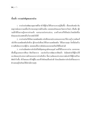 54 | ห น า
เรื่องที่ 1 ความสําคัญของการอาน
1 การอานชวยพัฒนาคุณภาพชีวิต ทําใหผูอานไดรับสาระความรูเพิ่มขึ้น เปนคนทันสมัย ทัน
เหตุการณและความเคลื่อนไหวของเหตุการณบานเมือง ตลอดจนสังคมและวิทยาการใหมๆ เปนตน ผูอ
านเมื่อไดรับความรูจากการอานแลว จะสามารถนําสาระตางๆ มาสรางสรรคใหเกิดประโยชนตอชีวิต
สังคมและประเทศชาติในโอกาสตอไปได
2. การอานชวยใหเกิดความเพลิดเพลิน หนังสือหลายประเภทนอกจากจะใหความรู ความคิดแล
วยังใหความเพลิดเพลินอีกดวย ผูอานหนังสือจะไดรับความเพลิดเพลิน ไดรับความสุข อีกทั้งยังสราง
ความฝนจิตนาการแกผูอาน ตลอดจนเปนการพักผอนและคลายเครียดไดเปนอยางดี
3. การอานมีผลตอการดําเนินชีวิตที่สุขสมบูรณของมนุษย ผลที่ไดรับจากการอาน นอกจากจะ
เปนพื้นฐานของการศึกษา ศิลปวิทยาการ และชวยในการพัฒนาอาชีพแลว ยังมีผลชวยใหผูอานได
แนวคิดและประสบการณจําลองจากการอานอีกดวย ซึ่งความคิดและประสบการณจะทําใหผูอานมีโลก
ทัศนกวางขึ้น เขาใจตนเอง เขาใจผูอื่น และเขาใจสังคมเปนอยางดี อันจะมีผลตอการดําเนินชีวิตและการ
ดํารงตนอยูในสังคมไดอยางมีความสุข
 
