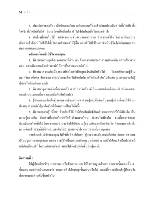 56 | ห น า
3. ประเมินคาของเรื่อง เมื่ออานและวิเคราะหแยกแยะเรื่องแลวนํามาประเมินคาวาสิ่งใดเท็จ สิ่ง
ใดจริง สิ่งใดมีคาไมมีคา มีประโยชนในดานใด นําไปใชกับใครเมื่อไรและอยางไร
4. นําเรื่องที่อานไปใช หลังจากผานขั้นตอนของการอาน ทําความเขาใจ วิเคราะหและประ
เมินคาแลวตองนําไปใชไดทั้งในการถายทอดใหผูอื่น และนําไปใชในการดําเนินชีวิตไดอยางเหมาะสม
กับกาลเทศะและบุคคล
หลักการอานอยางใชวิจารณญาณ
1. พิจารณาความถูกตองของภาษาที่อาน เชน ดานความหมาย การวางตําแหนงคํา การเวนวรรค
ตอน ความผิดพลาดดังกลาวจะทําใหการสื่อความหมายผิดไป
2. พิจารณาความตอเนื่องของประโยความีเหตุผลรับกันดีหรือไม โดยอาศัยความรูดาน
ตรรกวิทยาเขาชวย ขอความจากประโยคจะตองไมขัดแยงกัน หรือเรียงลําดับไมสับสนวุนวายจนอานไมรู
เรื่องหรืออานเสียเวลาเปลา
3. พิจารณาดูความตอเนื่องของเรื่องราวระหวางเรื่องที่เปนแกนหลักหรือแกนนํากับแกนรอง
และสวนประกอบอื่น ๆ กลมกลืนกันดีหรือเปลา
4. รูจักแยกแยะขอเท็จจริงออกจากเรื่องการแสดงความรูและขอคิดเห็นของผูแตง เพื่อจะไดนํามา
พิจารณาภายหลังไดถูกตองใกลเคียงความเปนจริงยิ่งขึ้น
5. พิจารณาความรู เนื้อหา ตัวอยางที่ได วามีสวนสัมพันธกันอยางเหมาะสมหรือไมเพียงใด เปน
ความรูความคิด ตัวอยางที่แปลกใหมหรืออางอิงมาจากไหน นาสนใจเพียงใด จากนั้นควรทําการ
ประเมินผลโดยทั่วไปวาผลจากการอานจะทําใหเกิดความรูความคิดมากนอยเพียงใด โดยเฉพาะอยางยิ่ง
ความคิดสรางสรรคที่ผูอานประสงคหรือปรารถนาจะไดจากการอานนั้นๆ อยูเสมอ
การอานอยางมีวิจารณญาณไมใชสิ่งที่ทําไดงายๆ ผูกระทําจะตองหมั่นฝกหัด สังเกต จํา และ
ปรับปรุงการอานอยูเสมอ แรกๆ อาจรูสึกเปนภาระหนักและนาเบื่อหนาย แตถาไดกระทําเปนประจําเป
นนิสัยแลวจะทําใหความลําบากดังกลาวหายไป ผลรับที่เกิดขึ้นนั้นคุมคายิ่ง
กิจกรรมที่ 1
ใหผูเรียนอานขาว บทความ หรือขอความ และใชวิจารณญาณในการอานตามขั้นตอนทั้ง 4
ขั้นตอน และประเมินตนเองวา สามารถทําไดครบทุกขั้นตอนหรือไม และเมื่อประเมินแลวรูสึกสนใจ
เรื่องของการอานเพิ่มขึ้นหรือไม
 