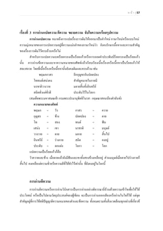 ห น า | 57
เรื่องที่ 3 การอานแปลความ ตีความ ขยายความ จับใจความหรือสรุปความ
การอานแปลความ หมายถึงการแปลเรื่องราวเดิมใหออกมาเปนคําใหม ภาษาใหมหรือแบบใหม
ความมุงหมายของการแปลความอยูที่ความแมนยําของภาษาใหมวา ยังคงรักษาเนื้อหาและความสําคัญ
ของเรื่องราวเดิมไวครบถวนหรือไม
สําหรับการแปลความบทรอยกรองเปนรอยแกวหรือการถอดคําประพันธรอยกรองเปนรอยแกว
นั้น ควรอานขอความและหาความหมายของศัพทแลวเรียบเรียงเนื้อเรื่องหรือเนื้อหาเปนรอยแกวให
สละสลวย โดยที่เนื้อเรื่องหรือเนื้อหานั้นยังคงเดิมและครบถวน เชน
พฤษภกาสร อีกกุญชรอันปลดปลง
โททนตเสนงคง สําคัญหมายในกายมี
นรชาติวางวาย มลายสิ้นทั้งอินทรีย
สถิตทั่วแตชั่วดี ประดับไวในโลกา
(สมเด็จพระมหาสมณเจา กรมพระปรมานุชิตชิโนรส : กฤษณาสอนนองคําฉันท)
ความหมายของศัพท
พฤษภ = วัว กาสร = ควาย
กุญชร = ชาง ปลดปลง = ตาย
โท = สอง ทนต = ฟน
เสนง = เขา นรชาติ = มนุษย
วางวาย = ตาย มลาย = สิ้นไป
อินทรีย = รางกาย สถิต = คงอยู
ประดับ = ตกแตง โลกา = โลก
แปลความเปนรอยแกวก็คือ
วัวควายและชาง เมื่อตายแลวยังมีฟนและเขาทั้งสองขางเหลืออยู สวนมนุษยเมื่อตายไปรางกายก็
สิ้นไป คงเหลือแตความชั่วหรือความดีที่ไดทําไวเทานั้น ที่ยังคงอยูในโลกนี้
การอานตีความ
การอานตีความหรือการอานวินิจสารเปนการอานอยางพิจารณาถี่ถวนดวยความเขาใจเพื่อใหได
ประโยชน หรือเปนไปตามวัตถุประสงคของผูเขียน จะเปนการอานออกเสียงหรืออานในใจก็ได แตจุด
สําคัญอยูที่การใชสติปญญาตีความหมายของคําและขอความ ทั้งหมดรวมทั้งสิ่งแวดลอมทุกอยางที่เกี่ยวข
 