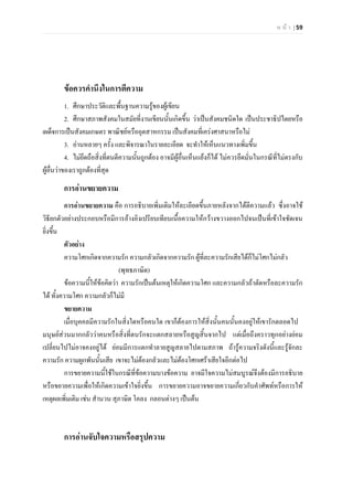 ห น า | 59
ขอควรคํานึงในการตีความ
1. ศึกษาประวัติและพื้นฐานความรูของผูเขียน
2. ศึกษาสภาพสังคมในสมัยที่งานเขียนนั้นเกิดขึ้น วาเปนสังคมชนิดใด เปนประชาธิปไตยหรือ
เผด็จการเปนสังคมเกษตร พาณิชยหรืออุตสาหกรรม เปนสังคมที่เครงศาสนาหรือไม
3. อานหลายๆ ครั้ง และพิจารณาในรายละเอียด จะทําใหเห็นแนวทางเพิ่มขึ้น
4. ไมยึดถือสิ่งที่ตนตีความนั้นถูกตอง อาจมีผูอื่นเห็นแยงก็ได ไมควรยึดมั่นในกรณีที่ไมตรงกับ
ผูอื่นวาของเราถูกตองที่สุด
การอานขยายความ
การอานขยายความ คือ การอธิบายเพิ่มเติมใหละเอียดขึ้นภายหลังจากไดตีความแลว ซึ่งอาจใช
วิธียกตัวอยางประกอบหรือมีการอางอิงเปรียบเทียบเนื้อความใหกวางขวางออกไปจนเปนที่เขาใจชัดเจน
ยิ่งขึ้น
ตัวอยาง
ความโศกเกิดจากความรัก ความกลัวเกิดจากความรัก ผูที่ละความรักเสียไดก็ไมโศกไมกลัว
(พุทธภาษิต)
ขอความนี้ใหขอคิดวา ความรักเปนตนเหตุใหเกิดความโศก และความกลัวถาตัดหรือละความรัก
ได ทั้งความโศก ความกลัวก็ไมมี
ขยายความ
เมื่อบุคคลมีความรักในสิ่งใดหรือคนใด เขาก็ตองการใหสิ่งนั้นคนนั้นคงอยูใหเขารักตลอดไป
มนุษยสวนมากกลัววาคนหรือสิ่งที่ตนรักจะแตกสลายหรือสูญสิ้นจากไป แตเมื่อถึงคราวทุกอยางยอม
เปลี่ยนไปไมอาจคงอยูได ยอมมีการแตกทําลายสูญสลายไปตามสภาพ ถารูความจริงดังนี้และรูจักละ
ความรัก ความผูกพันนั้นเสีย เขาจะไมตองกลัวและไมตองโศกเศราเสียใจอีกตอไป
การขยายความนี้ใชในกรณีที่ขอความบางขอความ อาจมีใจความไมสมบูรณจึงตองมีการอธิบาย
หรือขยายความเพื่อใหเกิดความเขาใจยิ่งขึ้น การขยายความอาจขยายความเกี่ยวกับคําศัพทหรือการให
เหตุผลเพิ่มเติม เชน สํานวน สุภาษิต โคลง กลอนตางๆ เปนตน
การอานจับใจความหรือสรุปความ
 