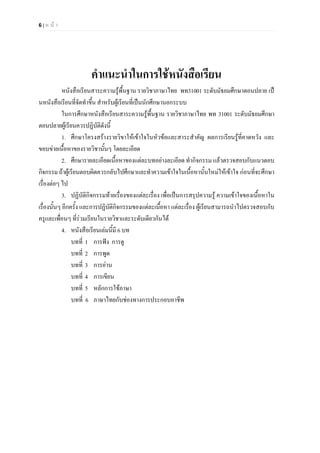 6 | ห น า
คําแนะนําในการใชหนังสือเรียน
หนังสือเรียนสาระความรูพื้นฐาน รายวิชาภาษาไทย พท31001 ระดับมัธยมศึกษาตอนปลาย เป
นหนังสือเรียนที่จัดทําขึ้น สําหรับผูเรียนที่เปนนักศึกษานอกระบบ
ในการศึกษาหนังสือเรียนสาระความรูพื้นฐาน รายวิชาภาษาไทย พท 31001 ระดับมัธยมศึกษา
ตอนปลายผูเรียนควรปฏิบัติดังนี้
1. ศึกษาโครงสรางรายวิขาใหเขาใจในหัวขอและสาระสําคัญ ผลการเรียนรูที่คาดหวัง และ
ขอบขายเนื้อหาของรายวิชานั้นๆ โดยละเอียด
2. ศึกษารายละเอียดเนื้อหาของแตละบทอยางละเอียด ทํากิจกรรม แลวตรวจสอบกับแนวตอบ
กิจกรรม ถาผูเรียนตอบผิดควรกลับไปศึกษาและทําความเขาใจในเนื้อหานั้นใหมใหเขาใจ กอนที่จะศึกษา
เรื่องตอๆ ไป
3. ปฏิบัติกิจกรรมทายเรื่องของแตละเรื่อง เพื่อเปนการสรุปความรู ความเขาใจของเนื้อหาใน
เรื่องนั้นๆ อีกครั้ง และการปฏิบัติกิจกรรมของแตละเนื้อหา แตละเรื่อง ผูเรียนสามารถนําไปตรวจสอบกับ
ครูและเพื่อนๆ ที่รวมเรียนในรายวิชาและระดับเดียวกันได
4. หนังสือเรียนเลมนี้มี 6 บท
บทที่ 1 การฟง การดู
บทที่ 2 การพูด
บทที่ 3 การอาน
บทที่ 4 การเขียน
บทที่ 5 หลักการใชภาษา
บทที่ 6 ภาษาไทยกับชองทางการประกอบอาชีพ
 