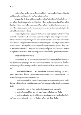 60 | ห น า
การอานจับใจความหรือสรุปความ คือ การอานที่มุงคนหาสาระของเรื่องหรือของหนังสือแตละ
เลมที่เปนสวนใจความสําคัญและสวนขยายใจความสําคัญของเรื่อง
ใจความสําคัญ คือ ขอความที่มีสาระคลุมขอความอื่นๆ ในยอหนานั้นหรือเรื่องนั้นทั้งหมด ข
อความอื่นๆ เปนเพียงสวนขยายใจความสําคัญเทานั้น ขอความหนึ่งหรือตอนหนึ่งจะมีใจความสําคัญ
ที่สุดเพียงหนึ่งเดียว นอกนั้นเปนใจความรอง คําวาใจความสําคัญนี้ บางทีเรียกเปนหลายอยาง เชน แกน
หรือหัวใจของเรื่อง แกนของเรื่องหรือความคิดหลักของเรื่อง แตจะอยางไรก็ตามใจความสําคัญคือสิ่งที่เป
นสาระที่สําคัญที่สุดของเรื่อง นั่นเอง
ใจความสําคัญสวนมากจะมีลักษณะเปนประโยค ซึ่งอาจจะปรากฏอยูในสวนใดสวนหนึ่งของย
อหนาก็ได จุดที่พบใจความสําคัญของเรื่องแตละยอหนามากที่สุดคือ ประโยคที่อยูตอนตนยอหนา
เพราะผูเขียนมักจะบอกประเด็นสําคัญไวกอน แลวจึงขยายรายละเอียดใหชัดเจน รองลงมาคือประโยค
ตอนทายยอหนา โดยผูเขียนจะบอกรายละเอียดหรือประเด็นยอๆ กอน แลวจึงสรุปดวยประโยคที่เปน
ประเด็นไวภายหลัง สําหรับจุดที่พบใจความสําคัญยากขึ้นก็คือประโยคตอนกลางยอหนา ซึ่งผูอานจะต
องใชความพยายามสังเกตใหดี สวนจุดที่หาใจความสําคัญยากที่สุด คือ ยอหนาที่ไมมีประโยคสําคัญ
ปรากฏชัดเจน อาจมีหลายประโยคหรืออาจจะอยูรวมๆ กันในยอหนาก็ได ซึ่งผูอานตองสรุปออกมาเอง
การอานและพิจารณานวนิยาย
คําวา “นวนิยาย” (Novel) จัดเปนวรรณกรรมประเภทหนึ่ง หมายถึง หนังสือที่เขียนเปนรอยแกว
เลาถึงชีวิตในดานตางๆ ของมนุษย เชน ดานความคิด ความประพฤติ และเหตุการณตางๆ ที่เกิดขึ้นใน
ชีวิตจริงของมนุษย ชื่อคน หรือพฤติกรรมที่แสดงออกเปนเรื่องสมมุติทั้งสิ้น นวนิยายแบงเปน 6 ประเภท
ดังนี้
1. นวนิยายอิงประวัติศาสตร เชน ผูชนะสิบทิศ (อิงประวัติศาสตรมอญ) ชูซีไทเฮา
(อิงประวัติศาสตรจีน) สี่แผนดิน (อิงประวัติศาสตรไทยสมัยรัตนโกสินทร แผนดินรัชกาลที่ 5 -8)
กระทอมนอยของลุงทอม(อิงประวัติศาสตรอเมริกา)
2. นวนิยายวิทยาศาสตร คือ นวนิยายที่นําความมหัศจรรยทางวิทยาศาสตรแขนงตางๆ มาเขียน
เปนเรื่องราวที่นาตื่นเตน เชน กาเหวาที่บางเพลง สตารวอร(Star war) มนุษยพระจันทร มนุษยลองหน
เปนตน
3. นวนิยายลึกลับ ฆาตกรรม นักสืบ สายลับ เชน เรื่องเชอรลอกโฮม มฤตยูยอดรัก
4. นวนิยายเกี่ยวกับภูตผีปศาจ เชน แมนาคพระโขนง กระสือ ศีรษะมาร เปนตน
5. นวนิยายการเมือง คือ นวนนิยายที่นําความรูทางการเมืองการปกครองมาเขียนเปนเนื้อเรื่อง
เชน ไผแดง ของ ม.ร.ว. คึกฤทธิ์ ปราโมช เปาบุนจิ้น สามกก สารวัตรใหญ เปนตน
 