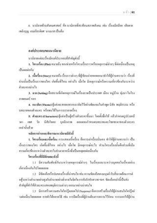 ห น า | 61
6. นวนิยายดานสังคมศาสตร คือ นวนิยายที่สะทอนสภาพสังคม เชน เรื่องเมียนอย เสียดาย
เพลิงบุญ เกมเกียรติยศ นางมาส เปนตน
องคประกอบของนวนิยาย
นวนิยายแตละเรื่องมีองคประกอบที่สําคัญดังนี้
1. โครงเรื่อง (Plot) หมายถึง ของขายหรือโครงเรื่องราวหรือเหตุการณตางๆ ที่ตอเนื่องเปนเหตุ
เปนผลตอกัน
2. เนื้อเรื่อง (Story) หมายถึง เรื่องราวตางๆ ที่ผูเขียนถายทอดยกมาทําใหผูอานทราบวา เรื่องที่
อานนั้นเปนเรื่องราวของใคร เกิดขึ้นที่ไหน อยางไร เมื่อใด มีเหตุการณหรือความเหี่ยวของกันระหวาง
ตัวละครอยางไร
3. ฉาก (Setting) คือสถานที่เกิดเหตุการณในเรื่องอาจเปนประเทศ เมือง หมูบาน ทุงนา ในโรง
ภาพยนตร ฯลฯ
4. แนวคิด (Theme) ผูแตงจะสอดแทรกแนวคิดไวอยางชัดแจนในคําพูด นิสัย พฤติกรรม หรือ
บทบาทของตัวละคร หรือพบไดในการบรรยายเรื่อง
5. ตัวละคร (Characters) ผูแตงเปนผูสรางตัวละครขึ้นมา โดยตั้งชื่อให แลวกําหนดรูปรางหน
าตา เพศ วัย นิสัยใจคอ บุคลิกภาพ ตลอดจนกําหนดบทบาทและโชคชะตาของตัวละคร
เหลานั้นดวย
หลักการอานและพิจารณานวนิยายมีดังนี้
1. โครงเรื่องและเนื้อเรื่อง การแสดงเนื้อเรื่อง คือการเลาเรื่องนั่นเอง ทําใหผูอานทราบวา เปน
เรื่องราวของใคร เกิดขึ้นที่ไหน อยางไร เมื่อใด มีเหตุการณอะไร สวนโครงเรื่องนั้นคือสวนที่เนน
ความเกี่ยวของระหวางตัวละครในชวงเวลาหนึ่งซึ่งเปนเหตุผลตอเนื่องกัน
โครงเรื่องที่ดีมีลักษณะดังนี้
1.1 มีความสัมพันธกันระหวางเหตุการณตางๆ ในเรื่องและระหวางบุคคลในเรื่องอยาง
เกี่ยวเนื่องกันไปโดยตลอด
1.2 มีขัดแยงหรือปมของเรื่องที่นาสนใจ เชน ความขัดแยงของมนุษย กับสิ่งแวดลอมการต
อสูระหวางอํานาจอยางสูงกับอํานาจอยางต่ําภายในจิตใจการชิงรักหักสวาทฯลฯ ขัดแยงเหลานี้เปนสง
สําคัญที่ทําใหตัวละครแสดงพฤติกรรมตางๆ ออกมาอยางนาสนใจ
1.3 มีการสรางความสนใจใครรูตลอดไป (Suspense)คือการสรางเรื่องใหผูอานสนใจใครรูอย
างตอเนื่องโดยตลอด อาจทําไดหลายวิธี เชน การปดเรื่องที่ผูอานตองการทราบไวกอน การบอกใหผูอาน
 