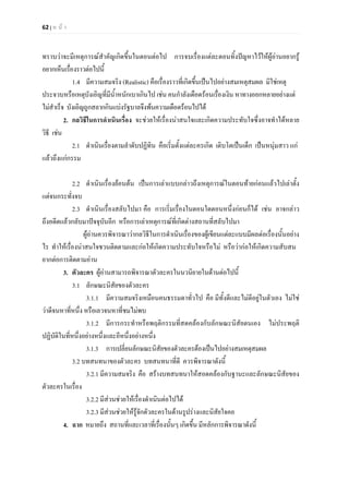 62 | ห น า
ทราบวาจะมีเหตุการณสําคัญเกิดขึ้นในตอนตอไป การจบเรื่องแตละตอนทิ้งปญหาไวใหผูอานอยากรู
อยากเห็นเรื่องราวตอไปนี้
1.4 มีความสมจริง (Realistic) คือเรื่องราวที่เกิดขึ้นเปนไปอยางสมเหตุสมผล มิใชเหตุ
ประจวบหรือเหตุบังเอิญที่มีน้ําหนักเบาเกินไป เชน คนกําลังเดือดรอนเรื่องเงิน หาทางออกหลายอยางแต
ไมสําเร็จ บังเอิญถูกสลากกินแบงรัฐบาลจึงพนความเดือดรอนไปได
2. กลวิธีในการดําเนินเรื่อง จะชวยใหเรื่องนาสนใจและเกิดความประทับใจซึ่งอาจทําไดหลาย
วิธี เชน
2.1 ดําเนินเรื่องตามลําดับปฏิทิน คือเริ่มตั้งแตละครเกิด เติบโตเปนเด็ก เปนหนุมสาว แก
แลวถึงแกกรรม
2.2 ดําเนินเรื่องยอนตน เปนการเลาแบบกลาวถึงเหตุการณในตอนทายกอนแลวไปเลาตั้ง
แตจนกระทั่งจบ
2.3 ดําเนินเรื่องสลับไปมา คือ การเริ่มเรื่องในตอนใดตอนหนึ่งกอนก็ได เชน อาจกลาว
ถึงอดีตแลวกลับมาปจจุบันอีก หรือการเลาเหตุการณที่เกิดตางสถานที่สลับไปมา
ผูอานควรพิจารณาวากลวิธีในการดําเนินเรื่องของผูเขียนแตละแบบมีผลตอเรื่องนั้นอยาง
ไร ทําใหเรื่องนาสนใจชวนติดตามและกอใหเกิดความประทับใจหรือไม หรือวากอใหเกิดความสับสน
ยากตอการติดตามอาน
3. ตัวละคร ผูอานสามารถพิจารณาตัวละครในนวนิยายในดานตอไปนี้
3.1 ลักษณะนิสัยของตัวละคร
3.1.1 มีความสมจริงเหมือนคนธรรมดาทั่วไป คือ มีทั้งดีและไมดีอยูในตัวเอง ไมใช
วาดีจนหาที่หนึ่ง หรือเลวจนหาที่ชมไมพบ
3.1.2 มีการกระทําหรือพฤติกรรมที่สดคลองกับลักษณะนิสัยตนเอง ไมประพฤติ
ปฏิบัติในที่หนึ่งอยางหนึ่งและอีหนึ่งอยางหนึ่ง
3.1.3 การเปลี่ยนลักษณะนิสัยของตัวละครตองเปนไปอยางสมเหตุสมผล
3.2 บทสนทนาของตัวละคร บทสนทนาที่ดี ควรพิจารณาดังนี้
3.2.1 มีความสมจริง คือ สรางบทสนทนาใหสอดคลองกับฐานะและลักษณะนิสัยของ
ตัวละครในเรื่อง
3.2.2 มีสวนชวยใหเรื่องดําเนินตอไปได
3.2.3 มีสวนชวยใหรูจักตัวละครในดานรูปรางและนิสัยใจคอ
4. ฉาก หมายถึง สถานที่และเวลาที่เรื่องนั้นๆ เกิดขึ้น มีหลักการพิจารณาดังนี้
 