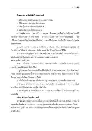 ห น า | 65
ลักษณะของหนังสือที่เปนวรรณคดี
1. มีโครงเรื่องดี ชวนอาน มีคุณคาสาระและมีประโยชน
2. ใชสํานวนภาษาที่ประณีต มีความไพเราะ
3. แตงไดถูกตองตามลักษณะคําประพันธ
4. มีรสแหงวรรณคดีที่ผูอานคลอยตาม
“วรรณคดีมรดก” หมายถึง วรรณคดีที่บรรพบุรุษหรือกวีสมัยกอนแตงเอาไว
และเปนที่นิยมอานกันอยางแพรหลาย ความนิยมนั้นตกทอดเรื่อยมาจนถึงปจจุบัน ซึ่ง
เปรียบเสมือนมรดกอันล้ําคาของชาติที่บรรพบุรุษมอบไวแกอนุชนรุนหลังใหเห็นความสําคัญของ
วรรณคดีมรดก
วรรณคดีมรดกมักจะแสดงภาพชีวิตของคนในสมัยกอนที่มีการประพันธวรรณคดี
เรื่องนั้นๆ โดยไมปดบังสวนที่บกพรอง ทั้งยังแทรกแนวคิด ปรัชญาชีวิตของกวีไวดวย
วรรณคดีมรดกมีคุณคาในดานประวัติศาสตร สังคม อารมณ วรรณศิลป ตลอดจนใหคติสอนใจ
นับเปนมรดกทางปญญาของคนในชาติ ขนบของการแตงวรรณคดีมรดก
ขนบการแตงวรรณคดีมรดก
ขนบ หมายถึง ธรรมเนียมนิยม “ขนบวรรณคดี” หมายถึงธรรมเนียมนิยมใน
การแตงวรรณคดีที่นิยมปฏิบัติกัน ไดแก
1. รูปแบบและเนื้อหา รูปแบบที่นิยมไดแก ลิลิต นิราศ เพลงยาว บทละคร โคลง ฉันท กาพย
กลอน และราย รูปแบบและเนื้อหาจะตองเหมาะสมกันเชน ถาเปนการสดุดี วีรกรรมของกษัตริย หรือ
วีรบุรุษ จะแตงเปนนิราศหรือเพลงยาว เปนตน
2. เนื้อเรื่องจะเกี่ยวกับศาสนาเพื่อสั่งสอน สดุดีวีรกรรมของวีรบุรุษหรือเพื่อระบายอารมณ
3. ลักษณะการเขียนจะเริ่มดวยบทไหวครู สดุดีกษัตริย กลาวชมบานเมือง แลวดําเนินเรื่อง
หากเปนวรรณคดีที่มีการทําสงครามจะมีบทจัดทัพดวย
4. การใชถอยคํา จะเลือกใชถอยคําที่สละสลวยมีความหมายที่ทําใหผูอานเกิดความซาบซึ้งและ
ประทับใจ
หลักการพินิจและวิจารณวรรณคดี
การวิจารณ หมายถึง การพิจารณาเพื่อเปนแนวในการตัดสินวาสิ่งใดดีหรือสิ่งใดไมดี การวิจารณ
วรรณคดีจะตองพิจารณาทุกขั้นตอน ทุกองคประกอบของงานเขียนมีการแยกแยะตั้งแตการใชถอยคํา
สํานวน ภาษา รูปประโยค เนื้อเรื่อง แนวคิด การนําเสนอเนื้อหา และคุณคาทั้งดานวรรณศิลปและคุณคา
ทางดานสังคม
 