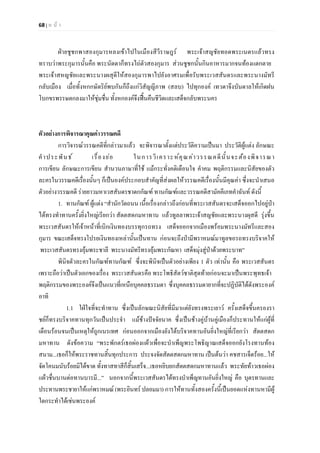 68 | ห น า
ฝายชูชกพาสองกุมารหลงเขาไปในเมืองสีวีราษฎร พระเจาสญชัยทอดพระเนตรแลวทรง
ทราบวาพระกุมารนั้นคือ พระนัดดาก็ทรงไถตัวสองกุมาร สวนชูชกนั้นกินอาหารมากจนทองแตกตาย
พระเจาสหญชัยและพระนางผสุดีใหสองกุมารพาไปยังอาศรมเพื่อรับพระเวสสันดรและพระนางมัทรี
กลับเมือง เมื่อทั้งหกกษัตริยพบกันก็ถึงแกวิสัญญีภาพ (สลบ) ไปทุกองค เทวดาจึงบันดาลใหเกิดฝน
โบกขรพรรษตกลงมาใหชุมชื่น ทั้งหกองคจึงฟนคืนชีวิตและเสด็จกลับพระนคร
ตัวอยางการพิจารณาคุณคาวรรณคดี
การวิจารณวรรณคดีที่กลาวมาแลว จะพิจารณาตั้งแตประวัติความเปนมา ประวัติผูแตง ลักษณะ
คําประพันธ เรื่องยอ ในการวิเคราะหคุณคาวรรณคดีนั้นจะตองพิจารณา
การเขียน ลักษณะการเขียน สํานวนภาษาที่ใช แมกระทั่งคติเตือนใจ คําคม พฤติกรรมและนิสัยของตัว
ละครในวรรณคดีเรื่องนั้นๆ ก็เปนองคประกอบสําคัญที่สงผลใหวรรณคดีเรื่องนั้นมีคุณคา ซึ่งจะนําเสนอ
ตัวอยางวรรณคดี รายยาวมหาเวสสันดรชาดกกัณฑ ทานกัณฑและวรรณคดีสามัคคีเภทคําฉันท ดังนี้
1. ทานกัณฑ ผูแตง “สํานักวัดถนน เนื้อเรื่องกลาวถึงกอนที่พระเวสสันดรจะเสด็จออกไปอยูปา
ไดทรงทําทานครั้งยิ่งใหญเรียกวา สัตตสดกมหาทาน แลวทูลลาพระเจาสญชัยและพระนางผุสดี รุงขึ้น
พระเวสสันดรใหเจาหนาที่เบิกเงินทองบรรทุกรถทรง เสด็จออกจากเมืองพรอมพระนางมัทรีและสอง
กุมาร ขณะเสด็จทรงโปรยเงินทองเหลานั้นเปนทาน กอนจะถึงปามีพราหมณมาทูลขอรถทรงบริจาคให
พระเวสสันดรทรงอุมพระชาลี พระนางมัทรีทรงอุมพระกัณหา เสด็จมุงสูปาดวยพระบาท”
พินิจตัวละครในกัณฑทานกัณฑ ซึ่งจะพินิจเปนตัวอยางเพียง 1 ตัว เทานั้น คือ พระเวสสันดร
เพราะถือวาเปนตัวเอกของเรื่อง พระเวสสันดรคือ พระโพธิสัตวชาติสุดทายกอนจะมาเปนพระพุทธเจา
พฤติกรรมของพระองคจึงเปนแนวที่เหนือบุคคลธรรมดา ซึ่งบุคคลธรรมดายากที่จะปฏิบัติไดดังพระองค
อาทิ
1.1 ใฝใจที่จะทําทาน ซึ่งเปนลักษณะนิสัยที่มีมาแตยังทรงพระเยาว ครั้งเสด็จขึ้นครองรา
ชยก็ทรงบริจาคทานทุกวันเปนประจํา แมชางปจจัยนาค ซึ่งเปนชางคูบานคูเมืองก็ประทานใหแกผูที่
เดือนรอนจนเปนเหตุใหถูกเนรเทศ กอนออกจากเมืองยังไดบริจาคทานอันยิ่งใหญที่เรียกวา สัตตสดก
มหาทาน ดังขอความ “พระพักตรเธอผองแผวเพื่อจะบําเพ็ญพระโพธิญาณเสด็จออกยังโรงทานทอง
สนาม...เธอก็ใหพระราชทานสิ้นทุกประการ ประจงจัดสัตตสดกมหาทาน เปนตนวา คชสารเจ็ดรอย...ให
จัดโคนมนับรอยมิไดขาด ทั้งทาสทาสีก็สิ้นเสร็จ...เธอหยิบยกสัตตสดกมหาทานแลว พระทัยทาวเธอผอง
แผวชื่นบานตอทานบารมี...” นอกจากนี้พระเวสสันดรไดทรงบําเพ็ญทานอันยิ่งใหญ คือ บุตรทานและ
ประทานพระชายาใหแกพราหมณ (พระอินทร ปลอมมา) การใหทานทั้งสองครั้งนี้เปนยอดแหงทานหามีผู
ใดกระทําไดเชนพระองค
 