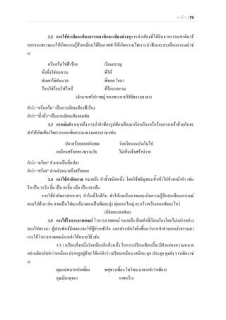 ห น า | 73
3.2 การใชคําเลียนเสียงธรรมชาติและเสียงตางๆการนําเสียงที่ไดยินจากะรรมชาติมาร
อยกรองพรรณนาใหเกิดความรูสึกเหมือนไดยินภาพทําใหเกิดความไพเราะนาฟงและสะเทือนอารมณ เช
น
ครืนครืนใชฟารอง เรียมครวญ
หึ่งหึ่งใชลมหวน พี่ให
ฝนตกใชฝนนวล พี่ทอด ใจนา
รอนใชรอนไฟไหม ที่รอนกลกาม
(ตํานานศรีปราชญ ของพระยาปริยัติธรรมธาดา)
คําวา “ครืนครืน” เปนการเลียนเสียงฟารอง
คําวา “หึ่งหึ่ง” เปนการเลียนเสียงลมพัด
3.3 การเลนคํา หมายถึง การนําคําพองรูปพองเสียงมาเรียบเรียงหรือรอยกรองเขาดวยกันจะ
ทําใหเกิดเสียงไพเราะและเพิ่มความงดงามทางภาษาเชน
ปลาสรอยลอยลองชล วายเวียนวนปนกันไป
เหมือนสรอยทรงทรามวัย ไมเห็นเจาเศราบวาย
คําวา “สรอย” คําแรกเปนชี่อปลา
คําวา “สรอย” คําหลังหมายถึงสรอยคอ
3.4 การใชคําอัพภาส หมายถึง คําซ้ําชนิดหนึ่ง โดยใชพยัญชนะซ้ําเขาไปขางหนาคํา เชน
ริก เปน ระริก ยิ้ม เปน ยะยิ้ม แยม เปน ยะแยม
การใชคําอัพภาสหลายๆ คําในที่ใกลกัน ทําใหแลเห็นภาพและเกิดความรูสึกสะเทือนอารมณ
ตามไปดวย เชน สาดเปนไฟยะแยง แผลงเปนพิษยะยุง พุงหอกใหญ คะควางขวางหอกซัดคะไขว
(ลิลิตตะเลงพาย)
3.5 การใชโวหารภาพพจน โวหารภาพพจน หมายถึง ถอยคําที่เรียบเรียงโดยไมกลาวอยาง
ตรงไปตรงมา ผูประพันธมีเจตนาจะใหผูอานเขาใจ และประทับใจยิ่งขึ้นกวาการชําคําบอกเลาธรรมดา
การใชโวหารภาพพจนอาจทําไดหลายวิธี เชน
3.5.1เปรียบสิ่งหนึ่งวาเหมือนอีกสิ่งหนึ่ง ในการเปรียบเทียบนี้จะมีคําแสดงความหมาย
อยางเดียวกับคําวาเหมือน ปรากฏอยูดวย ไดแกคําวา เปรียบเหมือน เสมือน ดุจ ประดุจ ดุจดัง ราวเพียง เช
น
คุณแมหนาหนักเพี้ยง พสุธา (เพี้ยง-โทโทษ มาจากคําวาเพียง)
คุณบิดรดุจอา กาศกวาง
 