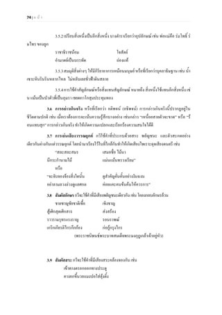 74 | ห น า
3.5.2เปรียบสิ่งหนึ่งเปนอีกสิ่งหนึ่ง บางตําราเรียกวาอุปลักษณ เชน พอแมคือ รมโพธิ์ ร
มไทร ของลูก
ราชาธิราชนอม ใจสัตย
อํามาตยเปนบรรทัด ถองแท
3.5.3สมมุติสิ่งตางๆ ใหมีกิริยาอาการเหมือนมนุษย หรือที่เรียกวาบุคลาธิษฐาน เชน น้ํา
เซาะหินรินรินหลากไหล ไมหลับเลยชั่วฟาดินสลาย
3.5.4การใชคําสัญลักษณหรือสิ่งแทนสัญลักษณ หมายถึง สิ่งหนึ่งใชแทนอีกสิ่งหนึ่ง เช
น แมนเปนบัวตัวพี่เปนภุมรา เชยผกาโกสุมประทุมทอง
3.6 การกลาวเกินจริง หรือที่เรียกวา อติพจน (อธิพจน) การกลาวเกินจริงนี้ปรากฏอยูใน
ชีวิตตามปกติ เชน เมื่อเราตองการจะเนนความรูสึกบางอยาง เชนกลาว “เหนื่อยสายตัวจะขาด” หรือ “ร
อนแทบสุก” การกลาวเกินจริง ทําใหเกิดความแปลกและเรียกรองความสนใจไดดี
3.7 การเลนเสียงวรรณยุกต กวีใชคําที่ประกบดวยสระ พยัญชนะ และตัวสะกดอยาง
เดียวกันตางกันแตวรรณยุกต โดยนํามาเรียงไวในที่ใกลกันทําใหเกิดเสียงไพเราะดุจเสียงดนตรี เชน
“สละสละสมร เสมอชื่อ ไมนา
นึกระกํานามไม แมนแมนทรวงเรียม”
หรือ
“จะจับจองจองสิ่งใดนั้น ดูสําคัญคั่นคั้นอยางงันฉงน
อยาลามลวงลวงดูแลศกล คอยแคะคนขนคนใหควรการ”
3.8 สัมผัสอักษรกวีจะใชคําที่มีเสียงพยัญชนะเดียวกันเชนโคลงกลบอักษรลวน
ชายชาญชัยชาติเชื้อ เชิงชาญ
สูเศิกสุดเศิกสาร สงสรอง
ราวรามรุทรแรงราญ รอนราพณ
เกริกเกียรติไกรกึกกอง กอกูกรุงไกร
(พระราชนิพนธพระบาทสมเด็จพระมงกุฎเกลาเจาอยูหัว)
3.9 สัมผัสสระ กวีจะใชคําที่มีเสียงสระคลองจองกัน เชน
เขาทางตรอกออกทางประตู
คางคกขึ้นวอแมงปอใสตุงติ้ง
 