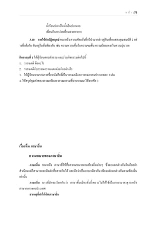 ห น า | 75
น้ํารอนปลาเปนน้ําเย็นปลาตาย
เพื่อนกินหางายเพื่อนตายหายาก
3.10 การใชคําปฎิพฤกษ หมายถึง ความขัดแยงที่กวีนํามากลาวคูกันเพื่อแสดงคุณสมบัติ 2 อย
างที่แยงกัน อันอยูในสิ่งเดียวกัน เชน ความหวานชื่นในความขมขื่น ความเงียบเหงาในความวุนวาย
กิจกรรมที่ 1 ใหผูเรียนตอบคําถาม และรวมกิจกรรมตอไปนี้
1. วรรณคดี คืออะไร
2. วรรณคดีกับวรรณกรรมแตกตางกันอยางไร
3. ใหผูเรียนรวมรวมรายชื่อหนังสือที่เปนวรรณคดีและวรรณกรรมประเภทละ 3 เลม
4. ใหสรุปคุณคาของวรรณคดีและวรรณกรรมที่รวบรวมมาไดจากขอ 3
เรื่องที่ 6 ภาษาถิ่น
ความหมายของภาษาถิ่น
ภาษาถิ่น หมายถึง ภาษาที่ใชสื่อความหมายตามทองถิ่นตางๆ ซึ่งจะแตกตางกันในถอยคํา
สําเนียงแตก็สามารถจะติดตอสื่อสารกันได และถือวาเปนภาษาเดียวกัน เพียงแตแตกตางกันตามทองถิ่น
เทานั้น
ภาษาถิ่น บางที่มักจะเรียกกันวา ภาษาพื้นเมืองทั้งนี้เพราะไมไดใชเปนภาษามาตรฐานหรือ
ภาษากลางของประเทศ
สาเหตุที่ทําใหเกิดภาษาถิ่น
 