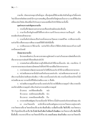 76 | ห น า
ภาษาถิ่น เกิดจากสาเหตุการยายถิ่นฐาน เมื่อกลุมชนที่ใชภาษาเดียวกันยายถิ่นฐานไปตั้งแหลง
ใหม เนื่องจากเกิดภัยธรรมชาติ มีการรุกรานของศัตรู เมื่อแยกยายไปอยูคนละถิ่นนานาๆ ภาษาที่ใชจะคอย
เปลี่ยนแปลงไปเชน เสียงเปลี่ยนไป คําและความหมายเปลี่ยนไป ทําใหเกิดภาษาถิ่นขึ้น
คุณคาและความสําคัญของภาษาถิ่น
1. ภาษาถิ่นเปนวัฒนธรรมทางภาษาและเปนเอกลักษณของแตละทองถิ่น
2. ภาษาถิ่นเปนสัญลักษณที่ใชสื่อสารทําความเขาใจและแสดงความเปนญาติ เปน
พวกเดียวกันของเจาของภาษา
3. ภาษาถิ่นตนกําเนิดและเปนสวนหนึ่งของภาษาไทยและวรรณคดีไทย การศึกษาภาษาถิ่น
จะชวยใหการสื่อสารและการศึกษาวรรณคดีไดเขาใจลึกซึ่งยิ่งขึ้น
4. การศึกษาและการใชภาษาถิ่น จะชวยใหการสื่อสารไดมีประสิทธิภาพและสรางความเป
นหนึ่งของคนในชาติ
ลักษณะของภาษาถิ่น
1. มีการออกเสียงตางๆ ถิ่น เพราะสภาพทางภูมิศาสตร ความหางไกลขาดการติดตอสื่อสารกัน
เปนเวลานานมากๆยอมทําใหออกเสียงตางกันไป
2. การผสมกันทางเชื้อชาติเพราะอยูใกลเคียงกันทําใหมีภาษาอื่นมาปน เชน ภาษาอีสาน มี
ภาษากลางและเขมรมาปนเพราะมีเขตแดนใกลกันทําใหภาษาเปลี่ยนไปจากภาษากลาง
3. การถายทอดทางวัฒนธรรมและเทคโนโลยีซึ่งกันและกัน ทําใหภาษาเปลี่ยนจากภาษากลาง
4. หนวยเสียงของภาษาถิ่นมีสวนคลายกันและแตกตางกัน หนวยเสียงของภาษากลางมี 21
เสียง ภาษาถิ่นมีหนวยเสียงตรงกันเพียง 17 เสียง นอกนั้นแจกตางกัน เชน ภาษาถิ่นเหนือและอีสานไมมี
หนวยเสียง ช และ ร ภาษาถิ่นใตไมมีหนวยเสียง ง และ ร เปนตน
5. หนวยเสียงวรรณยุกตในภาษาถิ่น แตกตางกันไป ภาคใตมีเสียงวรรณยุกต 7 เสียง ภาคเหนือ
และอีสานมีเสียงวรรณยุกต 6 เสียง ตัวอยางการกลายเสียงวรรณยุกต
มา (กลาง) ภาคใตออกเสียงเปน หมา
ขาว (กลาง) ภาคอีสานออกเสียงเปน ขาว
ชาง (กลาง) ภาคเหนือออกเสียงเปน จาง
6. การกลายเสียงพยัญชนะในภาษาถิ่นเหนือ ใต อีสาน นั้นมีสวนแตกตางกันหลายลักษณะ เชน
6.1 ภาษาไทยเหนือ จะมีคาที่กลายเสียงพยัญชนะจากภาษาไทยกลางอยูหลายตัว
ภาษาไทยกลางเปน ช ไทยเหนือจะเปน จ เชน ชางเปนจาง ฉะนั้นเปนจะอั้น ใชเปนไจ ภาษาไทยกลาง
ใช รไทยเหนือจะเปนฮ เปนรัก เปนฮัก รองเปนฮองโรงเรียนเปนโฮงเฮียน ภาษาไทยกลางเปน คิดเปนกึ้ด
คิ้วเปนกิ๊ว ภาษากลางใช ท ภาษาไทยเหนือใช ต เชน ทานเปนตาน ทานเปนตาน และภาษาไทยเหนือ
 