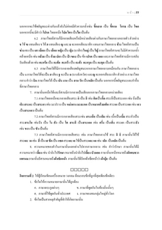 ห น า | 77
นอกจากจะใชพยัญชนะตางกันแลวยังไมคอยมีตัวควบกล้ําเชน ขี้กลาก เปน ขี้ขาด โกรธ เปน โขด
นอกจากนี้จะมีคําวา โปรด ไทยเหนือ โปด ใคร เปนไผ เปนตน
6.2 ภาษาไทยอีสานก็มีกลายเสียงหรือมีหนวยเสียงตางกับภาษาไทยกลางหลายตัว ตัวอยาง
ช ใช ซ แทนเสียง ร ใช ฮ แทนเสียง ญ และ ย จะออกเสียงนาสิก แทนภาษาไทยกลาง ชาง ไทยอีสานเปน
ซาง เรา เปน เฮา เลือด เปน เฮือด หญิง เปน ญิง (นาสิก) ใหญ เปน ใญ ภาษาไทยอีสานจะไมมีคําควบกล้ํา
คลายเหนือ เชน กลวย เปน กวย ปลา เปน ปา ของ เปน ขอ เปรต เปน เผด และภาษาไทยอีสานมีการสลับ
รับเสียงดวย เชน ตะกรอ เปน กะตอ ตะกรา เปน กะตา ตะกรุด เปน กะตุด เปนตน
6.3 ภาษาไทยใตก็มีการกลายเสียงพยัญชนะจากภาษาไทยกลางเหมือนกัน ภาษาไทยกลาง
เปน ง ภาษาไทยใตจะเปน ฮ เสียง ฐ จะเปน ล (บางจังหวัด) และญ จะออกเสียงนาสิก ตัวอยาง ภาษาไทย
กลาง คําวา เงิน ภาษาไทยใต เปน เฮิง งาน เปน ฮาน รัก เปนหลัก เปนตน นอกจากนี้พยัญชนะและคําอื่น
ที่ภาษาไทยกลาง
7. ภาษาถิ่นเหนือใตและอีสานมีการกลายเปนเสียงจากภาษาไทยกลางหนวยเสียง
7.1 ภาษาไทยเหนือจะกลายเสียงสระ อิ เปน อึ เชน คิดเปนกึ้ด สระอึเปนสระเออ เชน ถึงเปน
เถิง สระอะ เปนสระอา เชน มะปราง เปน หมาผาง มะละกอ เปนหมากกวยเต็ด สระเอ เปนสระแอ เชน เอว
เปนสระแอว เปนตน
7.2 ภาษาไทยอีสานมีการกลายเสียงสระเชน สระเอือ เปนเอีย เชน เนื้อเปนเนี้ย สระอัวเปน
สระสระโอ เชนวัว เปน โง ตัว เปน โต สระอึ เปนสระเออ เชน ครึ่ง เปนเคิ่ง สระอา เปนสระอัว
เชน ขวา เปน ขัว เปนตน
7.3 ภาษาไทยอีสานมีการกลายเสียสระ เชน ภาษาไทยกลางใช สระ อิ อี ภาษาถิ่นใตใช
สระเอะ เอเชน สี่เปนเสซีกเปนแซกสระเอะเอใชเปนสระแอะแอเชน เด็ก เปนแด็ก เปนตน
8. ความหมายของคําในภาษาถิ่นแตกตางไปจากภาษากลาง เชน คําวารักษา ภาษาถิ่นใตมี
ความหมายวา เลี้ยง เชน นําลิงไปรักษา หมายถึงนําลิงไปเลี้ยง บัวลอย ภาษาถิ่นเหนือหมายถึงผักตบชวา
แพรนมภาษาถิ่นอีสานหมายถึงผาเช็ดหนา ภาษาถิ่นใตเรียกผาเช็ดหนาวาผานุย เปนตน

กิจกรรมที่ 2 ใหผูเรียนเขียนเครื่องหมาย วงกลม ลอมรอบขอที่ถูกที่สุดเพียงขอเดียว
1. ขอใดใหความหมายภาษาถิ่นไดถูกตอง
ก. ภาษาตระกูลตางๆ ข. ภาษาที่พูดกันในทองถิ่นนั้นๆ
ค. ภาษาที่ใชพูดกันทั่วประเทศ ง. ภาษาของชนกลุมใหญทั่วโลก
2. ขอใดเปนสาเหตุสําคัญที่ทําใหเกิดภาษาถิ่น
 