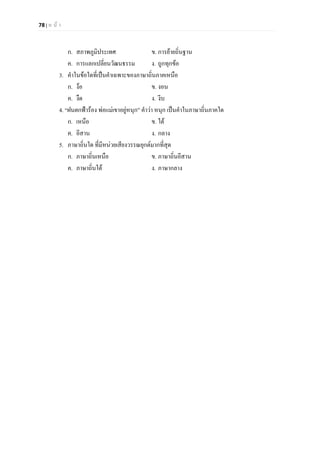 78 | ห น า
ก. สภาพภูมิประเทศ ข. การยายถิ่นฐาน
ค. การแลกเปลี่ยนวัฒนธรรม ง. ถูกทุกขอ
3. คําในขอใดที่เปนคําเฉพาะของภาษาถิ่นภาคเหนือ
ก. งอ ข. งอน
ค. งืด ง. งีบ
4. “ฝนตกฟารอง พอแมเขาอยูหนุก” คําวา หนุก เปนคําในภาษาถิ่นภาคใด
ก. เหนือ ข. ใต
ค. อีสาน ง. กลาง
5. ภาษาถิ่นใด ที่มีหนวยเสียงวรรณยุกตมากที่สุด
ก. ภาษาถิ่นเหนือ ข. ภาษาถิ่นอีสาน
ค. ภาษาถิ่นใต ง. ภาษากลาง
 