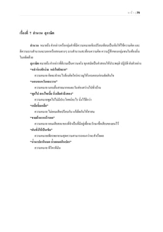 ห น า | 79
เรื่องที่ 7 สํานวน สุภาษิต
สํานวน หมายถึง คํากลาวหรือกลุมคําที่มีความหมายเชิงเปรียบเทียบเปนเชิงใหใชความคิด และ
ตีความบางสํานวนจะบอกหรือสอนตรงๆ บางสํานวนสะทอนความคิด ความรูสึกของกลุมชนในทองถิ่น
ในอดีตดวย
สุภาษิต หมายถึง คํากลาวที่ดีงามเปนความจริง ทุกสมัยเปนคําสอนใหประพฤติ ปฏิบัติ ดังตัวอยาง
“หลํารองชักงาย หลําใจชักยาก”
ความหมาย คิดจะทําอะไรตองคิดใครครวญใหรอบคอบกอนตัดสินใจ
“นอนจนหวันแยงวาน”
ความหมาย นอนตื่นสายมากจนตะวันสองสวางไปทั่วบาน
“พูดไป สองไพเบี้ย นิ่งเสียตําลึงทอง”
ความหมายพูดไปไมมีประโยชนอะไร นิ่งไวดีกวา
“เกลือจิ๋มเกลือ”
ความหมาย ไมยอมเสียเปรียบกัน แกเผ็ดกันใหสาสม
“ขายผาเอาหนารอด”
ความหมาย ยอมเสียสละของที่จําเปนที่มีอยูเพื่อจะรักษาชื่อเสียงของตนไว
“ฝนทั่งใหเปนเข็ม”
ความหมายเพียรพยายามสุดความสามารถจนกวาจะสําเร็จผล
“น้ํามาปลากินมด น้ําลดมดกินปลา”
ความหมาย ทีใครทีมัน
 
