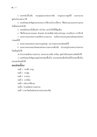 8 | ห น า
3. บอกหลักเบื้องตน และจุดมุงหมายของการฟง การดูและการพูดได และสามารถ
พูดในโอกาสตางๆ ได
4. บอกลักษณะสําคัญของภาษาและการใชภาษาในการสื่อการ ใชพจนานุกรมและสารานุกรม
ในชีวิตประจําวันได
5. บอกชนิดและหนาที่ของคํา ประโยค และนําไปใชไดถูกตอง
6. ใชเครื่องหมายวรรคตอน อักษรยอ คําราชาศัพท หลักการประชุม การอภิปราย การโตวาที
7. บอกความหมายของวรรณคดีและวรรณกรรม องคประกอบและรูปแบบลักษณะเดนของ
วรรณคดีได
8. บอกความหมายของวรรณกรรมมุขปาฐะ และวรรณกรรมลายลักษณได
9. บอกความหมายและลักษณะเดนของวรรณกรรมทองถิ่น ประเภทรูปแบบของวรรณกรรม
ไทยปจจุบันได
10.อานวรรณคดีและวรรณกรรม บอกแนวความคิด คานิยม คุณคาหรือแสดงความคิดเห็นได
11.บอกลักษณะสําคัญและคุณคาของเพลงพื้นบาน และบทกลอมเด็กพรอมทั้งรองเพลงพื้นบาน
และบทกลอมเด็กได
ขอบขายเนื้อหา
บทที่ 1 การฟง การดู
บทที่ 2 การพูด
บทที่ 3 การอาน
บทที่ 4 การเขียน
บทที่ 5 หลักการใชภาษา
บทที่ 6 วรรณคดีและวรรณกรรม
บทที่ 7 ภาษาไทยกับชองทางการประกอบอาชีพ
 