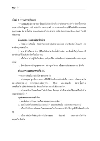 80 | ห น า
เรื่องที่ 8 วรรณกรรมทองถิ่น
วรรณกรรมทองถิ่น หมายถึง เรื่องราวของชาวบานที่เลาสืบตอกันมาหลายชั่วอายุคนทั้งการพูด
และการเขียนในรูปของ คติ ความเชื่อ และประเพณี การแสดงออกในการใชถอยคําที่มีหลากหลาย
รูปแบบ เชน นิทานพื้นบาน เพลงกลอมเด็ก ปริศนา คําทาย ภาษิต คําคม บทเทศน และคํากลาวในพิธี
กรรมตางๆ
ลักษณะของวรรณกรรมทองถิ่น
1. วรรณกรรมทองถิ่น โดยทั่วไปมีวัดเปนศูนยกลางเผยแพร กวีผูประพันธสวนมาก คือ
พระภิกษุ และชาวบาน
2. ภาษาที่ใชเปนภาษาถิ่น ใชถอยคําสํานวนทองถิ่นที่เรียบงาย ชาวบานทั่วไปรูเรื่องและใช
ฉันทลักษณที่นิยมในทองถิ่นนั้น เปนสําคัญ
3. เนื้อเรื่องสวนใหญเปนเรื่องจักรๆ วงศๆ มุงใหความบันเทิง และสอดแทรกคติธรรมทางพุทธ
ศาสนา
4. ยึดคานิยมแนวปรัชญาพุทธศาสนา เชน กฎแหงกรรม หรือธรรมะยอมชนะอธรรม เปนตน
ประเภทของวรรณกรรมทองถิ่น
วรรณกรรมทองถิ่น แบงไดเปน 2 ประเภท คือ
1. ประเภทมุขปาฐะ เปนวรรณกรรมที่ไมไดเขียนเปนลายลักษณ เปนวรรณกรรมปากเปลาจะถา
ยทอดโดยการบอก หรือการเลาหรือการรอง ไดแก บทกลอมเด็ก นิทานพื้นบาน
เพลงพื้นบาน ปริศนาคําทาย ภาษิต สํานวนโวหาร คํากลาวในพิธีกรรมตางๆ
2. ประเภทเขียนเปนลายลักษณ ไดแก นิทาน คํากลอน บันทึกทางประวัติศาสตรในทองถิ่น
และตําราความรูตางๆ
คุณคาของวรรณกรรมทองถิ่น
1. คุณคาตอการอธิบายความเปนมาของชุมชนและเผาพันธุ
2. สะทอนใหเห็นโลกทัศนและคานิยมตางๆ ของแตละทองถิ่น โดยผานทางวรรณกรรม
3. เปนเครื่องมืออบรมสั่งสอนจริยธรรมของคนในสังคมสามารถนําไปประยุกตใชในสังคมปจจุบัน
ได
4. เปนแหลงบันทึกขอมูลเกี่ยวกับวัฒนธรรม ประเพณี และการดําเนินชีวิต
ของคนในทองถิ่น
 
