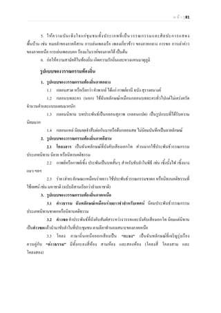 ห น า | 81
5. ใหความบันเทิงใจแกชุมชนทั้งประเภทที่เปนวรรณกรรมและศิลปะการแสดง
พื้นบาน เชน หมอลําของภาคอีสาน การเลนเพลงเรือ เพลงเกี่ยวขาว ของภาคกลาง การซอ การเลาคาว
ของภาคเหนือ การเลนเพลงบอก รองมโนราหของภาคใต เปนตน
6. กอใหความสามัคคีในทองถิ่น เกิดความรักถิ่นและหวงแหนมาตุภูมิ
รูปแบบของวรรณกรรมทองถิ่น
1. รูปแบบของวรรณกรรมทองถิ่นภาคกลาง
1.1 กลอนสวด หรือเรียกวา คําพากย ไดแก กาพยยานี ฉบัง สุรางคนางค
1.2 กลอนบทละคร (นอก) ใชฉันทลักษณเหมือนกลอนบทละครทั่วไปแตไมเครงครัด
จํานวนคําและแบบแผนมากนัก
1.3 กลอนนิทาน บทประพันธเปนกลอนสุภาพ (กลอนแปด) เปนรูปแบบที่ไดรับความ
นิยมมาก
1.4 กลอนแหล นิยมจดจําสืบตอกันมาหรือดนกลอนสด ไมนิยมบันทึกเปนลายลักษณ
2. รูปแบบของวรรณกรรมทองถิ่นภาคอีสาน
2.1 โคลงสาร เปนฉันทลักษณที่บังคับเสียงเอกโท สวนมากใชประพันธวรรณกรรม
ประเภทนิทาน นิยาย หรือนิทานคติธรรม
2.2 กาพยหรือกาพยเซิ้ง ประพันเปนบทสั้นๆ สําหรับขับลําในพิธี เชน เซิ้งบั้งไฟ เซิ้งนาง
แมว ฯลฯ
2.3 ราย (ฮาย) ลักษณะเหมือนรายยาว ใชประพันธวรรณกรรมชาดก หรือนิทานคติธรรมที่
ใชเทศน เชน มหาชาติ (ฉบับอีสานเรียกวาลํามหาชาติ)
3. รูปแบบของวรรณกรรมทองถิ่นภาคเหนือ
3.1 คําวธรรม ฉันทลักษณเหมือนรายยาวชําสําหรับเทศน นิยมประพันธวรรณกรรม
ประเภทนิทานชาดกหรือนิทานคติธรรม
3.2 คําวซอ คําประพันธที่บังคับสัมผัสระหวางวรรคและบังคับเสียงเอกโท นิยมแตนิทาน
เปนคําวซอแลวนํามาขับลําในที่ประชุมชนตามลีลาทํานองเสนาะของภาคเหนือ
3.3 โคลง ภาษาถิ่นเหนือออกเสียงเปน “กะลง” เปนฉันทลักษณที่เจริญรุงเรือง
ควบคูกับ “คาวธรรม” มีทั้งกะลงสี่หอง สามหอง และสองหอง (โคลงสี่ โคลงสาม และ
โคลงสอง)
 