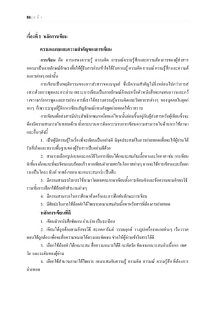 86 | ห น า
เรื่องที่ 1 หลักการเขียน
ความหมายและความสําคัญของการเขียน
การเขียน คือ การแสดงความรู ความคิด อารมณความรูสึกและความตองการของผูสงสาร
ออกมาเปนลายลักษณอักษรเพื่อใหผูรับสารอานเขาใจไดรับความรูความคิดอารมณความรูสึก และความต
องการตางๆเหลานั้น
การเขียนเปนพฤติกรรมของการสงสารของมนุษย ซึ่งมีความสําคัญไมยิ่งหยอนไปกวาการส
งสารดวยการพูดและการอาน เพราะการเขียนเปนลายลักษณอักษรหรือตัวหนังสือจะคงทนถาวรและกว
างขวางกวาการพูด และการอาน การที่เราไดทราบความรูความคิดและวิทยาการตางๆ ของบุคคลในยุคก
อนๆ ก็เพราะมนุษยรูจักการเขียนสัญลักษณแทนคําพูดถายทอดใหเราทราบ
การเขียนเพื่อสงสารมีประสิทธิภาพมากนอยแคไหนนั้นยอมขึ้นอยูกับผูสงสารหรือผูเขียนซึ่งจะ
ตองมีความสามารถในหลายดาน ทั้งกระบวนการคิดกระบวนการเขียนความสามารถในดานการใชภาษา
และอื่นๆดังนี้
1. เปนผูมีความรูในเรื่องที่จะเขียนเปนอยางดี มีจุดประสงคในการถายทอดเพื่อจะใหผูอานได
รับสิ่งใดและทราบพื้นฐานของผูรับสารเปนอยางดีดวย
2. สามารถเลือกรูปแบบและกลวิธีในการเขียนไดเหมาะสมกับเนื้อหาและโอกาส เชน การเขียน
คําชี้แจงก็เหมาะที่จะเขียนแบบรอยแกว หากเขียนคําอวยพรในโอกาสตางๆ อาจจะใชการเขียนแบบรอยก
รองเปนโคลง ฉันท กาพย กลอน จะเหมาะสมกวา เปนตน
3. มีความสามรถในการใชภาษาโดยเฉพาะภาษาเขียนทั้งการเขียนคําและขอความตามอักขรวิธี
รวมทั้งการเลือกใชถอยคําสํานวนตางๆ
4. มีความสามารถในการศึกษาคนควาและการฝกฝนทักษะการเขียน
5. มีศิลปะในการใชถอยคําไดไพเราะเหมาะสมกับเนื้อหาหรือสารที่ตองการถายทอด
หลักการเขียนที่ดี
1. เขียนตัวหนังสือชัดเจน อานงาย เปนระเบียบ
2. เขียนไดถูกตองตามอักขรวิธี สะกดการันต วรรณยุกต วางรูปเครื่องหมายตางๆ เวนวรรค
ตอนไดถูกตอง เพื่อจะสื่อความหมายไดตรงและชัดเจน ชวยใหผูอานเขาใจสารไดดี
3. เลือกใชถอยคําไดเหมาะสม สื่อความหมายไดดี กะทัดรัด ชัดเจนเหมาะสมกับเนื้อหา เพศ
วัย และระดับของผูอาน
4. เลือกใชสํานวนภาษาไดไพเราะ เหมาะสมกับความรู ความคิด อารมณ ความรูสึก ที่ตองการ
ถายทอด
 