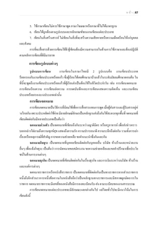 ห น า | 87
5. ใชภาษาเขียนไมควรใชภาษาพูด ภาษาโฆษณาหรือภาษาที่ไมไดมาตรฐาน
6. เขียนไดถูกตองตามรูปแบบและหลักเกณฑของงานเขียนแตละประเภท
7. เขียนในสิ่งสรางสรรค ไมเขียนในสิ่งที่จะสรางความเสียหายหรือความเดือดรอนใหแกบุคคล
และสังคม
การที่จะสื่อสารดวยการเขียนไดดี ผูเขียนตองมีความสามารถในดานการใชภาษาและตองปฏิบัติ
ตามหลักการเขียนที่ดีมีมารยาท
การเขียนรูปแบบตางๆ
รูปแบบการเขียน งานเขียนในภาษาไทยมี 2 รูปแบบคือ งานเขียนประเภท
รอยกรองกับงานเขียนประเภทรอยแกว ซึ่งผูเรียนไดเคยศึกษามาบางแลวในระดับมัธยมศึกษาตอนตน ใน
ที่นี้จะพูดถึงงานเขียนประเภทรอยแกวที่ผูเรียนจําเปนตองใชในชีวิตประจําวัน เชน การเขียนจดหมาย
การเขียนเรียงความ การเขียนยอความ การจดบันทึกและการเขียนแสดงความคิดเห็น และงานเขียน
ประเภทรอยกรองบางประเภทเทานั้น
การเขียนจดหมาย
การเขียนจดหมายเปนวิธีการที่นิยมใชเพื่อการสื่อสารแทนการพูด เมื่อผูสงสารและผูรับสารอยูห
างไกลกันเพราะประหยัดคาใชจาย มีลายลักษณอักษรเปนหลักฐานสงถึงกันไดสะดวกทุกพื้นที่ จดหมายที่
เขียนติดตอกันมีหลายประเภทเปนตนวา
จดหมายสวนตัว เปนจดหมายที่เขียนถึงกันระหวางญาติมิตร หรือครูอาจารย เพื่อสงขาวคราว
บอกกลาวไตถามถึงความทุกขสุข แสดงถึงความรัก ความปรารถนาดี ความระลึกถึงตอกัน รวมทั้งการเลา
เรื่องหรือเหตุการณที่สําคัญ การขอความชวยเหลือ ขอคําแนะนําซึ่งกันและกัน
จดหมายกิจธุระ เปนจดหมายที่บุคคลเขียนติดตอกับบุคคลอื่น บริษัท หางรานและหนวยงาน
อื่นๆ เพื่อแจงกิจธุระ เปนตนวา การนัดหมายขอสมัครงาน ขอความชวยเหลือและขอคําปรึกษาเพื่อประโย
ชนในดานการงานตางๆ
จดหมายธุรกิจ เปนจดหมายที่เขียนติดตอกันในเรื่องธุรกิจ และการเงินระหวางบริษัท หางราน
และองคการตางๆ
จดหมายราชการหรือหนังสือราชการ เปนจดหมายที่ติดตอกันเปนทางราชการจากสวนราชการ
หนึ่งถึงอีกสวนราการหนึ่งขอความในหนังสือถือวาเปนหลักฐานทางราชการและมีสภาพผูกมัดถาวรใน
ราชการ จดหมายราชการจะมีเลขที่ของหนังสือมีการลงทะเบียนรับ-สง ตามระเบียบของงานสารบรรณ
การเขียนจดหมายแตละประเภทจะมีลักษณะแตกตางกันไป แตโดยทั่วไปจะมีแนวโนมในการ
เขียนดังนี้
 