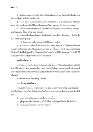 88 | ห น า
1. สวนประกอบของจดหมายที่สําคัญคือ ที่อยูของเจาของจดหมาย วัน เดือน ปที่เขียนขอความ
ที่ตองการสื่อสาร คําขึ้นตน และคําลงทาย
2. ใชภาษาที่สื่อความหมายตรง ชัดเจน สั้น กะทัดรัดไดใจความ เพื่อใหผูรับจดหมายไดทราบ
อยางรวดเร็ว การเขียนแบบนี้มักใชในการเขียนจดหมาย กิจธุระ จดหมายธุรกิจ และจดหมายราชการ
3. ใชถอยคําภาษาในเชิงสรางสรรค เลือกเฟนถอยคําใหนาอาน ระมัดระวังในการใชถอยคํา
การเขียนลักษณะนี้เปนการเขียนจดหมายสวนตัว
4. จดหมายที่เขียนติดตอเปนทางการตองศึกษาวาควรจะสงถึงใคร ตําแหนงอะไร เขียนชื่อ ชื่อ
สกุล ยศ ตําแหนง ใหถูกตอง
5. ใชคําขึ้นตนและคําลงทายใหเหมาะสมกับผูรับตามธรรมเนียม
6. กระดาษและซองเลือกใชใหเหมาะสมกับประเภทของจดหมาย ถาเปนจดหมายที่สงทาง
ไปรษณีย จะตองเขียนนามผูสงไวมุมซองบนดานซายมือ พรอมที่อยูและรหัสไปรษณีย การจาหนาซอง
ใหเขียนหรือพิมพชื่อที่อยูของผูรับใหชัดเจนและอยาลืมใสรหัสไปรษณียดวย สวนดวงตราไปรษณียใหป
ดไวมุมบนขวามือ คาไปรษณียากรตองใหถูกตองตามกําหนด
การเขียนเรียงความ
การเขียนเรียงความเปนรูปแบบการเขียนอยางหนึ่ง ซึ่งจะตองใชศิลปะในการเรียบเรียงถอยคํา
ภาษาใหเปนเนื้อเรื่อง เพื่อถายทอดขอเท็จจริง ความรู ความรูสึก จินตนาการและความเขาใจดวยภาษาที่
ถูกตองสละสลวยการจะเขียนเรียงความไดดีผูเขียนจะตองศึกษารูปแบบ กฏเกณฑใหเขาใจและฝกเขียน
เปนประจํา
การเขียนเรียงความ มีสวนสําคัญ 3 สวน คือ
สวนที่ 1 ความนําหรือคํานํา
ความนําเปนสวนแรกของการเขียนเรียงความ ซึ่งผูรูไดแนะนําใหเขียนหลังจากเขียนสวนอื่นๆ
เสร็จเรียบรอยแลว และจะไมซ้ํากับขอความลงทายหรือสรุป ความนําของการเขียนเรียงความจะทําหนาที่
ดังนี้
1. กระตุนใหผูอานเกิดความสนใจตอเนื่องของเรื่องนั้นๆ
2. ปูพื้นฐานความเขาใจใหกับผูอาน หรือชี้ใหเห็นความสําคัญของเรื่องกอนที่จะอานตอไป
3. บอกขอบขายเนื้อเรื่องนั้นๆ วามีขอบขายอยางไร
 