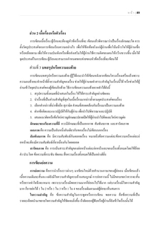 ห น า | 89
สวน 2 เนื้อเรื่องหรือตัวเรื่อง
การเขียนเนื้อเรื่อง ผูเรียนจะตองดูหัวขอเรื่องที่จะ เขียนแลวพิจารณาวาเปนเรื่องลักษณะใด ควร
ตั้งวัตถุประสงคของการเขียนเรียงความอยางไร เพื่อใหขอเท็จจริงแกผูอานเพื่อโนมนาวใจใหผูอานเชื่อ
หรือคลอยตาม เพื่อใหความบันเทิงหรือเพื่อสงเสริมใหผูอานใชความคิดของตนใหกวางขวางขึ้น เมื่อได
จุดประสงคในการเขียน ผูเรียนจะสามารถกําหนดขอบขายของหัวขอเรื่องที่จะเขียนได
สวนที่ 3 บทสรุปหรือความลงทาย
การเขียนบทสรุปหรือความลงทาย ผูรูไดแนะนําใหเขียนหลังจากเขียนโครงเรื่องเสร็จแลวเพราะ
ความลงทายจะทําหนาที่ย้ําความสําคัญของเรื่อง ชวยใหผูอานจดจําสาระสําคัญในเรื่องนี้ได หรือชวยใหผู
อานเขาใจจุดประสงคของผูเขียนอีกดวย วิธีการเขียนความลงทายอาจทําไดดังนี้
1. สรุปความทั้งหมดที่นําเสนอในเรื่อง ใหไดสาระสําคัญอยางชัดเจน
2. นําเรื่องที่เปนสวนสําคัญที่สุดในเนื้อเรื่องมากลาวย้ําตามจุดประสงคของเรื่อง
3. เลือกคํากลาวที่นาเชื่อถือ สุภาษิต คําคมที่สอดคลองกับเรื่องมาเปนความลงทาย
4. ฝากขอคิดและแนวปฏิบัติใหกับผูอาน เพื่อนําไปพิจารณาและปฏิบัติ
5. เสนอแนวคิดหรือขอใครครวญลักษณะปลายเปดใหผูอานนําไปคิดและใครครวญตอ
ลักษณะของเรียงความที่ดี ควรมีลักษณะที่เปนเอกภาพ สัมพันธภาพ และสารัตถภาพ
เอกภาพ คือ ความเปนอันหนึ่งอันเดียวกันของเรื่องไมเขียนนอกเรื่อง
สัมพันธภาพ คือ มีความสัมพันธกันตลอดเรื่อง หมายถึงขอความแตละขอความหรือแตละย
อหนาจะตองมีความสัมพันธเกี่ยวเนื่องกันโดยตลอด
สารัตถภาพ คือ การเนนสาระสําคัญของยอหนาแตละยอหนาและของเรื่องทั้งหมดโดยใชถอย
คํา ประโยค ขอความที่กระชับ ชัดเจน สื่อความเรื่องทั้งหมดไดเปนอยางดียิ่ง
การเขียนยอความ
การยอความ คือการนําเรื่องราวตางๆ มาเขียนใหมดวยสํานวนภาษาของผูยอเอง เมื่อเขียนแลว
เนื้อความเดิมจะสั้นลง แตยังมีใจความสําคัญครบถวนสมบูรณ การยอความนี้ ไมมีขอบเขตวาควรจะสั้น
หรือยาวเทาใดจึงจะเหมาะ เพราะบางเรื่องมีพลความมากก็ยอลงไปไดมาก แตบางเรื่องมีใจความสําคัญ
มาก ก็อาจยอได 1 ใน 2 หรือ 1 ใน 3 หรือ 1 ใน 4 ของเรื่องเดิมตามแตผูยอจะเห็นสมควร
ใจความสําคัญ คือ ขอความสําคัญในการพูดหรือการเขียน พลความ คือขอความที่เปน
รายละเอียดนํามาขยายใจความสําคัญใหชัดเจนยิ่งขึ้น ถาตัดออกผูฟงหรือผูอานก็ยังเขาใจเรื่องนั้นได
 