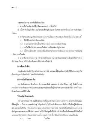 90 | ห น า
หลักการยอความ จากสิ่งที่ไดอาน ไดฟง
1. อานเนื้อเรื่องที่จะยอใหเขาใจ อาจมากกวา 1 เที่ยวก็ได
2. เมื่อเขาใจเรื่องดีแลว จึงจับใจความสําคัญทีละยอหนาเพราะ 1 ยอหนาจะมีใจความสําคัญอย
างเดียว
3. นําใจความสําคัญแตละยอหนา มาเขียนใหมดวยภาษาของตนเอง โดยคํานึงถึงสิ่งตางๆ ดังนี้
3.1 ไมใชอักษรยอในขอความที่ยอ
3.2 ถามีคําราชาศัพทในเรื่องใหคงไวไมตองแปลออกเปนคําสามัญ
3.3 จะไมใชเครื่องหมายตางๆ ในขอความที่ยอ เชน อัญประกาศ
3.4 เนื้อเรื่องที่ยอแลว โดยปกติเขียนติดตอกันในยอหนาเดียวและควรมีความยาวประมาณ
1 ใน 4 ของเรื่องเดิม
4. คํานําในการอานยอความ ใหใชแบบคํานํายอความ ตามประเภทของเรื่องที่จะยอโดยเขียนคํา
นําไวยอหนาแรก แลวจึงเขียนขอความที่ยอในยอหนาตอไป
การเขียนบันทึก
การเขียนบันทึกเปนวิธีการเรียนรูและจดจําที่ดี นอกจากนี้ขอมูลที่ถูกบันทึกไวยังสามารถนําไป
เปนหลักฐานอางอิงเพื่อประโยชนอื่นตอไป เชน
การจดบันทึกจาการฟง
การบันทึกจากการฟงหรือการประสบพบเห็นดวยตนเอง ยอมกอใหเกิดความรู ในที่นี้ใครขอ
แนะนําวิธีจดบันทึกจากการฟงและจากประสบการณตรง เพื่อผูเรียนจะสามารถนําไปใชประโยชนในการ
ศึกษาดวยตนเองไดวิธีหนึ่ง
วิธีจดบันทึกจาการฟง
การจดบันทึกจาการฟงจะไดผลดีเพียงใดขึ้นอยูกับสมรรถภาพในการฟงของผูจดบันทึกในขณะ
ที่ฟงอยูนั้น เราไมสามารถจดจําคําพูด ไดทุกคํา ดังนั้นวิธีจดบันทึกจากการฟงจึงจําเปนตองรูจักเลือกจด
เฉพาะประเด็นสําคัญ ใชหลักการอยางเดียวกับการยอความนั่นเอง กลาวคือตองสามารถแยกใจความ
สําคัญออกจากพลความได ขอความตอนใดที่ไมสําคัญหรือไมเกี่ยวของกับเรื่องนั้นโดยตรงก็ไมจําเปนต
องจดและวิธีการจดอาจใชอักษรยอหรือเครื่องหมายที่ใชกันทั่วไปเพื่อบันทึกไวไดอยางรวดเร็ว เชน
ร.ร. แทน โรงเรียน
 