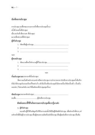 92 | ห น า
บันทึกการประชุม
การประชุม (ลงชื่อคณะกรรมการหรือชื่อการประชุมนั้นๆ)
ครั้งที่ (ลงครั้งที่ประชุม)
เมื่อ (ลงวันที่ เดือน พ.ศ. ที่ประชุม)
ณ (ลงชื่อสถานที่ที่ประชุม)
ผูเขาประชุม
1. เขียนชื่อผูมาประชุม....................................................................................
2. ..................................................................................................................
3. ..................................................................................................................
ฯลฯ
ผูขาดประชุม
1. เขียนรายชื่อหรือจํานวนผูที่ไมมาประชุม.......................................................
2. ..................................................................................................................
3. ..................................................................................................................
ฯลฯ
เริ่มประชุมเวลา(ลงเวลาที่เริ่มประชุม)
ขอความ(เริ่มดวยประธานกลาวเปดการประชุม การอานรายงาน (บันทึก)การประชุมครั้งที่แลว(
ถามี) ที่ประชุมรับรองหรือแกไขอยางไร แลวถึงเรื่องที่จะประชุมถามีหลายเรื่องใหยกเรื่องที่ 1 เรื่องที่ 2
และตอๆ ไปตามลําดับ และใหมีมติของที่ประชุม(ทุกเรื่อง)
เลิกประชุม(ลงเวลาเลิกประชุม)..................................................................................
(ลงชื่อ...................................................ผูบันทึกการประชุม
ศัพทเฉพาะที่ใชในกิจกรรมการประชุมที่ควรรูบางคํา
1. ผูเขาประชุม
หมายถึง ผูที่ไดรับเชิญหรือไดรับการแตงตั้งใหเปนผูมีสิทธิเขาประชุม เพื่อทําหนาที่ตางๆ เช
นทําหนาที่เปนผูนําการประชุม เปนผูเสนอความคิดเห็นตอที่ประชุม เปนผูจดบันทึกการประชุม เปนตน
 