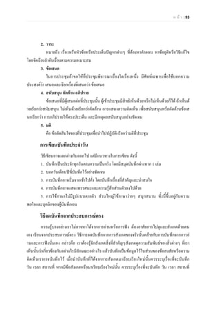 ห น า | 93
2. วาระ
หมายถึง เรื่องหรือหัวขอหรือประเด็นปญหาตางๆ ที่ตองหาคําตอบ หาขอยุติหรือวิธีแกไข
โดยจัดเรียงลําดับเรื่องตามความเหมาะสม
3. ขอเสนอ
ในการประชุมถาขอใหที่ประชุมพิจารณาเรื่องใดเรื่องหนึ่ง มีศัพทเฉพาะเพื่อใชบอกความ
ประสงควา เสนอและเรียกเรื่องที่เสนอวา ขอเสนอ
4. สนับสนุน คัดคาน อภิปราย
ขอเสนอที่มีผูเสนอตอที่ประชุมนั้น ผูเขาประชุมมีสิทธิเห็นดวยหรือไมเห็นดวยก็ได ถาเห็นด
วยเรียกวาสนับสนุน ไมเห็นดวยเรียกวาคัดคาน การแสดงความคิดเห็น เพื่อสนับสนุนหรือคัดคานขอเส
นอเรียกวา การอภิปรายใหตรงประเด็น และมีเหตุผลสนับสนุนอยางชัดเจน
5. มติ
คือ ขอตัดสินใจของที่ประชุมเพื่อนําไปปฏิบัติ เรียกวามติที่ประชุม
การเขียนบันทึกประจําวัน
วิธีเขียนอาจแตกตางกันออกไป แตมีแนวทางในการเขียน ดังนี้
1. บันทึกเปนประจําทุกวันตามความเปนจริง โดยมีสมุดบันทึกตางหาก 1 เลม
2. บอกวันเดือนปที่บันทึกไวอยางชัดเจน
3. การบันทึกอาจเริ่มจากเชาไปค่ํา โดยบันทึกเรื่องที่สําคัญและนาสนใจ
4. การบันทึกอาจแสดงทรรศนะและความรูสึกสวนตัวลงไปดวย
5. การใชภาษาไมมีรูปแบบตายตัว สวนใหญใชภาษางายๆ สนุกสนาน ทั้งนี้ขึ้นอยูกับความ
พอใจและบุคลิกของผูบันทึกเอง
วิธีจดบันทึกจากประสบการณตรง
ความรูบางอยางเราไมอาจหาไดจากการอานหรือการฟง ตองอาศัยการไปดูและสังเกตดวยตน
เอง เรียนจากประสบการณตรง วิธีการจดบันทึกจากการสังเกตของจริงนั้นคลายกับการบันทึกจากการอ
านและการฟงนั่นเอง กลาวคือ เราตองรูจักสังเกตสิ่งที่สําคัญๆสังเกตดูความสัมพันธของสิ่งตางๆ ที่เรา
เห็นนั้นวาเกี่ยวของกันอยางไรมีลักษณะอยางไร แลวบันทึกเปนขอมูลไวในสวนของขอสงสัยหรือความ
คิดเห็นเราอาจบันทึกไว เมื่อนําบันทึกที่ไดจากการสังเกตมาเรียบเรียงใหมนั้นควรระบุเรื่องที่จะบันทึก
วัน เวลา สถานที่ หากมีขอสังเกตหรือมาเรียบเรียงใหมนั้น ควรระบุเรื่องที่จะบันทึก วัน เวลา สถานที่
 