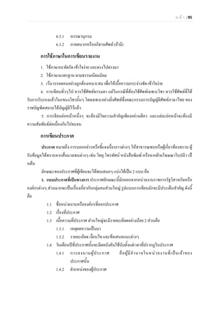 ห น า | 95
6.3.1 บรรณานุกรม
6.3.2 ภาคผนวกหรืออภิธานศัพท (ถามี)
การใชภาษาในการเขียนรายงาน
1. ใชภาษากะทัดรัด เขาใจงาย และตรงไปตรงมา
2. ใชภาษามาตรฐาน ตามธรรมเนียมนิยม
3. เวนวรรคตอนอยางถูกตองเหมาะสม เพื่อใหเนื้อความกระจางชัด เขาใจงาย
4. การเขียนทั่วๆไป ควรใชศัพทธรรมดา แตในกรณีที่ตองใชศัพทเฉพาะวิชา ควรใชศัพทที่ได
รับการรับรองแลวในแขนงวิชานั้นๆ โดยเฉพาะอยางยิ่งศัพทซึ่งคณะกรรมการบัญญัติศัพทภาษาไทย ของ
ราชบัญฑิตสถานไดบัญญัติไวแลว
5. การเขียนยอหนาหนึ่งๆ จะตองมีใจความสําคัญเพียงอยางเดียว และแตละยอหนาจะตองมี
ความสัมพันธตอเนื่องกันไปจนจบ
การเขียนประกาศ
ประกาศ หมายถึง การบอกกลาวหรือชี้แจงเรื่องราวตางๆ ใหสาธารณชนหรือผูเกี่ยวของทราบ ผู
รับขอมูลไดทราบจากสื่อมวลชนตางๆ เชน วิทยุ โทรทัศน หนังสือพิมพ หรือจากฝายโฆษณาใบปลิว เป
นตน
ลักษณะของประกาศที่ผูเขียนจะไดพบเสมอๆ แบงไดเปน 2 แบบ คือ
1. แบบประกาศที่เปนทางการ ประกาศลักษณะนี้มักออกจากหนวยงานราชการรัฐวิสาหกิจหรือ
องคกรตางๆ สวนมากจะเปนเรื่องเกี่ยวกับกลุมคนสวนใหญ รูปแบบการเขียนมักจะมีประเด็นสําคัญ ดังนี้
คือ
1.1 ชื่อหนวยงานหรือองคกรที่ออกประกาศ
1.2 เรื่องที่ประกาศ
1.3 เนื้อความที่ประกาศ สวนใหญจะมีรายละเอียดอยางนอย 2 สวนคือ
1.3.1 เหตุผลความเปนมา
1.3.2 รายละเอียด เงื่อนไข และขอเสนอแนะตางๆ
1.4 วันเดือนปที่ประกาศนั้นจะมีผลบังคับใชนับตั้งแตเวลาที่ปรากฏในประกาศ
1.4.1 การลงนามผูประกาศ คือผูมีอํานาจในหนวยงานที่เปนเจาของ
ประกาศนั้น
1.4.2 ตําแหนงของผูประกาศ
 