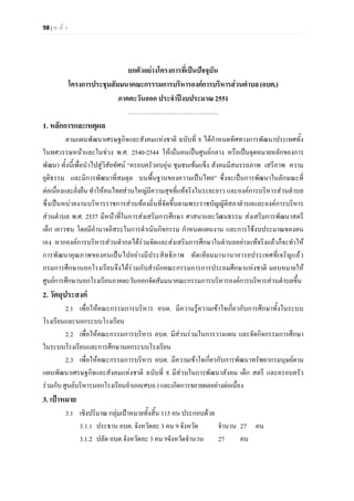 98 | ห น า
ยกตัวอยางโครงการที่เปนปจจุบัน
โครงการประชุมสัมมนาคณะกรรรมการบริหารองคการบริหารสวนตําบล(อบต.)
ภาคตะวันออก ประจําปงบประมาณ 2551
…………………………………….
1. หลักการและเหตุผล
ตามแผนพัฒนาเศรษฐกิจและสังคมแหงชาติ ฉบับที่ 8 ไดกําหนดทิศทางการพัฒนาประเทศทั้ง
ในทศวรรษหนาและในชวง พ.ศ. 2540-2544 ใหเนนคนเปนศูนยกลาง หรือเปนจุดหมายหลักของการ
พัฒนา ทั้งนี้เพื่อนําไปสูวิสัยทัศน “ครอบครัวอบอุน ชุมชนเขมแข็ง สังคมมีสมรรถภาพ เสรีภาพ ความ
ยุติธรรม และมีการพัฒนาที่สมดุล บนพื้นฐานของความเปนไทย” ซึ่งจะเปนการพัฒนาในลักษณะที่
ตอเนื่องและยั่งยืน ทําใหคนไทยสวนใหญมีความสุขที่แทจริงในระยะยาว และองคการบริหารสวนตําบล
ซึ่งเปนหนวยงานบริหารราชการสวนทองถิ่นที่จัดขึ้นตามพระราชบัญญัติสภาตําบลและองคการบริหาร
สวนตําบล พ.ศ. 2537 มีหนาที่ในการสงเสริมการศึกษา ศาสนาและวัฒนธรรม สงเสริมการพัฒนาสตรี
เด็ก เยาวชน โดยมีอํานาจอิสระในการดําเนินกิจกรรม กําหนดแผนงาน และการใชงบประมาณของตน
เอง หากองคการบริหารสวนตํากลไดรวมจัดและสงเสริมการศึกษาในตําบลอยางแทจริงแลวก็จะทําให
การพัฒนาคุณภาพของคนเปนไปอยางมีประสิทธิภาพ ทัดเทียมมานานาอารยประเทศที่เจริญแลว
กรมการศึกษานอกโรงเรียนจึงไดรวมกับสํานักคณะกรรมการการประถมศึกษาแหงชาติ มอบหมายให
ศูนยการศึกษานอกโรงเรียนภาคตะวันออกจัดสัมมนาคณะกรรมการบริหารองคการบริหารสวนตําบลขึ้น
2. วัตถุประสงค
2.1 เพื่อใหคณะกรรมการบริหาร อบต. มีความรูความเขาใจเกี่ยวกับการศึกษาทั้งในระบบ
โรงเรียนและนอกระบบโรงเรียน
2.2 เพื่อใหคณะกรรมการบริหาร อบต. มีสวนรวมในการวางแผน และจัดกิจกรรมการศึกษา
ในระบบโรงเรียนและการศึกษานอกระบบโรงเรียน
2.3 เพื่อใหคณะกรรมการบริหาร อบต. มีความเขาใจเกี่ยวกับการพัฒนาทรัพยากรมนุษยตาม
แผนพัฒนาเศรษฐกิจและสังคมแหงชาติ ฉบับที่ 8 มีสวนในการพัฒนาสังคม เด็ก สตรี และครอบครัว
รวมกับ ศูนยบริหารนอกโรงเรียนอําเภอ(ศบอ.) และเกิดการขยายผลอยางตอเนื่อง
3. เปาหมาย
3.1 เชิงปริมาณ กลุมเปาหมายทั้งสิ้น 115 คน ประกอบดวย
3.1.1 ประธาน อบต. จังหวัดละ 3 คน 9 จังหวัด จํานวน 27 คน
3.1.2 ปลัด อบต.จังหวัดละ 3 คน 9จังหวัดจํานวน 27 คน
 