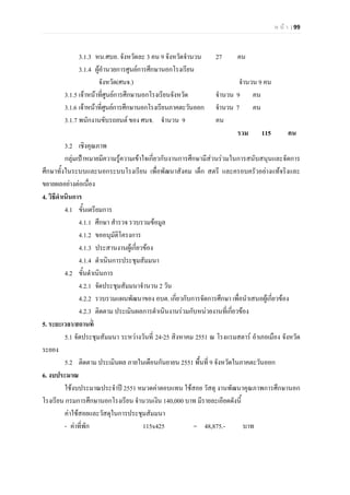 ห น า | 99
3.1.3 หน.ศบอ. จังหวัดละ 3 คน 9 จังหวัดจํานวน 27 คน
3.1.4 ผูอํานวยการศูนยการศึกษานอกโรงเรียน
จังหวัด(ศนจ.) จํานวน 9 คน
3.1.5 เจาหนาที่ศูนยการศึกษานอกโรงเรียนจังหวัด จํานวน 9 คน
3.1.6 เจาหนาที่ศูนยการศึกษานอกโรงเรียนภาคตะวันออก จํานวน 7 คน
3.1.7 พนักงานขับรถยนต ของ ศนจ. จํานวน 9 คน
รวม 115 คน
3.2 เชิงคุณภาพ
กลุมเปาหมายมีความรูความเขาใจเกี่ยวกับงานการศึกษามีสวนรวมในการสนับสนุนและจัดการ
ศึกษาทั้งในระบบและนอกระบบโรงเรียน เพื่อพัฒนาสังคม เด็ก สตรี และครอบครัวอยางแทจริงและ
ขยายผลอยางตอเนื่อง
4. วิธีดําเนินการ
4.1 ขั้นเตรียมการ
4.1.1 ศึกษา สํารวจ รวบรวมขอมูล
4.1.2 ขออนุมัติโครงการ
4.1.3 ประสานงานผูเกี่ยวของ
4.1.4 ดําเนินการประชุมสัมมนา
4.2 ขั้นดําเนินการ
4.2.1 จัดประชุมสัมมนาจํานวน 2 วัน
4.2.2 รวบรวมแผนพัฒนาของ อบต. เกี่ยวกับการจัดการศึกษา เพื่อนําเสนอผูเกี่ยวของ
4.2.3 ติดตาม ประเมินผลการดําเนินงานรวมกับหนวยงานที่เกี่ยวของ
5. ระยะเวลา/สถานที่
5.1 จัดประชุมสัมมนา ระหวางวันที่ 24-25 สิงหาคม 2551 ณ โรงแรมสตาร อําเภอเมือง จังหวัด
ระยอง
5.2 ติดตาม ประเมินผล ภายในเดือนกันยายน 2551 พื้นที่ 9 จังหวัดในภาคตะวันออก
6. งบประมาณ
ใชงบประมาณประจําป 2551 หมวดคาตอบแทน ใชสอย วัสดุ งานพัฒนาคุณภาพการศึกษานอก
โรงเรียน กรมการศึกษานอกโรงเรียน จํานวนเงิน 140,000 บาท มีรายละเอียดดังนี้
คาใชสอยและวัสดุในการประชุมสัมมนา
- คาที่พัก 115x425 = 48,875.- บาท
 