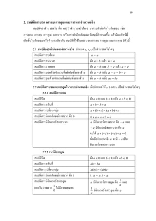 10
2. สมบัติการบวก การลบ การคูณ และการหารจํานวนจริง
สมบัติของจํานวนจริง คือ การนําจํานวนจริงใด ๆ มากระทําตอกันในลักษณะ เชน
การบวก การลบ การคูณ การหาร หรือกระทําดวยลักษณะพิเศษที่กําหนดขึ้น แลวมีผลลัพธที่
เกิดขึ้นในลักษณะหรือทํานองเดียวกัน สมบัติที่ใชในการบวก การลบ การคูณ และการหาร มีดังนี้
2.1 สมบัติการเทากันของจํานวนจริง กําหนด a, b, c เปนจํานวนจริงใดๆ
สมบัติการสะทอน a = a
สมบัติการสมมาตร ถา a = b แลว b = a
สมบัติการถายทอด ถา a = b และ b = c แลว a = c
สมบัติการบวกดวยจํานวนที่เทากันทั้งสองขาง ถา a = b แลว a + c = b + c
สมบัติการคูณดวยจํานวนที่เทากันทั้งสองขาง ถา a = b แลว bcac =
2.2 สมบัติการบวกและการคูณในระบบจํานวนจริง เมื่อกําหนดให a, b และ c เปนจํานวนจริงใดๆ
2.2.1 สมบัติการบวก
สมบัติปด ถาa ∈R และ b ∈R แลว ba + ∈ R
สมบัติการสลับที่ ba + = ab +
สมบัติการเปลี่ยนกลุม )( cba ++ = cba ++ )(
สมบัติการมีเอกลักษณการบวก คือ 0 aaa =+=+ 00
สมบัติการมีอินเวอรสการบวก a มีอินเวอรสการบวก คือ a− และ
a− มีอินเวอรสการบวก คือ a
จะได 0)()( =+−=−+ aaaa
นั่นคือจํานวนจริงa จะมี a− เปน
อินเวอรสของการบวก
2.2.2 สมบัติการคูณ
สมบัติปด ถาa ∈R และ b ∈R แลว ab ∈ R
สมบัติการสลับที่ ab = ba
สมบัติการเปลี่ยนกลุม )(bca = cab)(
สมบัติการมีเอกลักษณการบวก คือ 1 1. a = a .1 = a
สมบัติการมีอินเวอรสการคูณ
(ยกเวน 0 เพราะ
0
1
ไมมีความหมาย)
a มีอินเวอรสการคูณ คือ
a
1
และ
a
1
มีอินเวอรสการคูณ คือ a
 