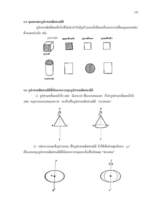 101
1.5 มุมมองของรูปเรขาคณิตสามมิติ
รูปเรขาคณิตที่พบเห็นในชีวิตประจําวันมีรูปรางและสิ่งที่มองเห็นจากการเปลี่ยนมุมมองแตละ
ดานแตกตางกัน เชน
1.6 รูปเรขาคณิตสามมิติที่เกิดจากการหมุนรูปเรขาคณิตสองมิติ
1) รูปสามเหลี่ยมหนาจั่ว ABC มีแกน EF เปนแกนสมมาตร ถานํารูปสามเหลี่ยมหนาจั่ว
ABC หมุนรอบแกนสมมาตร EF จะเห็นเปนรูปเรขาคณิตสามมิติ “กรวยกลม”
2) แผนกระดาษแข็งรูปวงกลม เปนรูปเรขาคณิตสองมิติ ถาใชเสนผานศูนยกลาง yy ′
เปนแกนหมุนรูปเรขาคณิตสามมิติที่เกิดจากการหมุนจะเห็นเปนลักษณะ “ทรงกลม”
รูปเรขาคณิต
 