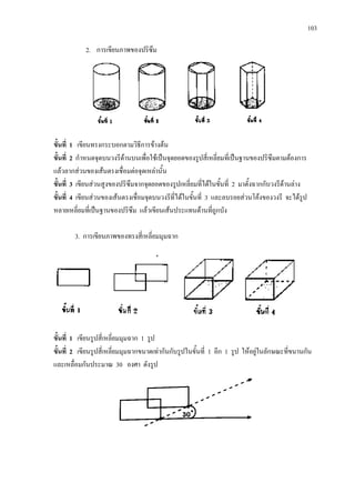 103
2. การเขียนภาพของปริซึม
ขั้นที่ 1 เขียนทรงกระบอกตามวิธีการขางตน
ขั้นที่ 2 กําหนดจุดบนวงรีดานบนเพื่อใชเปนจุดยอดของรูปสี่เหลี่ยมที่เปนฐานของปริซึมตามตองการ
แลวลากสวนของเสนตรงเชื่อมตอจุดเหลานั้น
ขั้นที่ 3 เขียนสวนสูงของปริซึมจากจุดยอดของรูปเหลี่ยมที่ไดในขั้นที่ 2 มาตั้งฉากกับวงรีดานลาง
ขั้นที่ 4 เขียนสวนของเสนตรงเชื่อมจุดบนวงรีที่ไดในขั้นที่ 3 และลบรอยสวนโคงของวงรี จะไดรูป
หลายเหลี่ยมที่เปนฐานของปริซึม แลวเขียนเสนประแทนดานที่ถูกบัง
3. การเขียนภาพของทรงสี่เหลี่ยมมุมฉาก
ขั้นที่ 1 เขียนรูปสี่เหลี่ยมมุมฉาก 1 รูป
ขั้นที่ 2 เขียนรูปสี่เหลี่ยมมุมฉากขนาดเทากันกับรูปในขั้นที่ 1 อีก 1 รูป ใหอยูในลักษณะที่ขนานกัน
และเหลื่อมกันประมาณ 30 องศา ดังรูป
 