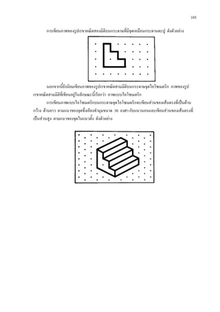 105
การเขียนภาพของรูปเรขาคณิตสองมิติบนกระดาษที่มีจุดเหมือนกระดานตะปู ดังตัวอยาง
นอกจากนี้ยังนิยมเขียนภาพของรูปเรขาคณิตสามมิติบนกระดาษจุดไอโซเมตริก ภาพของรูป
เรขาคณิตสามมิติที่เขียนอยูในลักษณะนี้เรียกวา ภาพแบบไอโซเมตริก
การเขียนภาพแบบไอโซเมตริกบนกระดาษจุดไอโซเมตริกจะเขียนสวนของเสนตรงที่เปนดาน
กวาง ดานยาว ตามแนวของจุดซึ่งเอียงทํามุมขนาด 30 องศา กับแนวนอนและเขียนสวนของเสนตรงที่
เปนสวนสูง ตามแนวของจุดในแนวตั้ง ดังตัวอยาง
 