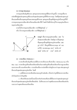 109
2.2 การหมุน (Rotation)
การหมุนจะตองมีรูปตนแบบ จุดหมุนและขนาดของมุมที่ตองการในรูปนั้น การหมุนเปนการ
แปลงที่จับคูจุดแตละจุดของรูปตนแบบกับจุดแตละจุดของรูปที่ไดจากการหมุน โดยที่จุดแตละจุดบนรูป
ตนแบบเคลื่อนที่รอบจุดหมุนดวยขนาดของมุมที่กําหนด จุดหมุนจะเปนจุดที่อยูนอกรูปหรือบนรูปก็ได
การหมุนจะหมุนทวนเข็มนาฬิกาหรือตามเข็มนาฬิกาก็ได โดยทั่วไปเมื่อไมระบุไวการหมุนรูปจะเปนการ
หมุนทวนเข็มนาฬิกา
บางครั้งถาการหมุนตามเข็มนาฬิกา อาจใชสัญลักษณ -x๐
หรือ ถาการหมุนทวนเข็มนาฬิกา อาจใชสัญลักษณ x๐
2.3 การสะทอน ( Reflection )
การสะทอนตองมีรูปตนแบบที่ตองการสะทอนและเสนสะทอน (Reflection line หรือ
Mior line) การสะทอนรูปขามเสนสะทอนเสมือนกับการพลิกรูปขามเสนสะทอนหรือการดูเงาสะทอน
บนกระจกเงาที่วางบนเสนสะทอน การสะทอนเปนการแปลงที่มีการจับคูกันระหวางจุด แตละจุดบนรูป
ตนแบบกับจุดแตละจุดบนรูปสะทอน โดยที่
1. รูปที่เกิดจากการสะทอนมีขนาดและรูปรางเชนเดิม หรือกลาววารูปที่เกิดจากการสะทอน
เทากันทุกประการกับรูปเดิม
2. เสนสะทอนจะแบงครึ่งและตั้งฉากกับสวนของเสนตรงที่เชื่อมระหวางจุดแตละจุดบนรูป
ตนแบบกับจุดแตละจุดบนรูปสะทอนที่สมนัยกัน นั่นคือระยะระหวางจุดตนแบบและเสนสะทอนเทากับ
ระยะระหวางจุดสะทอนและเสนสะทอน
จากรูป เปนการหมุนรูปสามเหลี่ยม ABC ใน
ลักษณะทวนเข็มนาฬิกา โดยมีจุด O เปนจุดหมุน
ซึ่งจุดหมุนเปนจุดที่อยูนอกรูปสามเหลี่ยม ABC
รูป CBA ′′′ เปนรูปที่ไดจากการหมุน 90๐
และ
จะไดวา ขนาดของมุม AAO ′ เทากับ 90๐
BBO ′ เทากับ 90๐
CCO ′ เทากับ 90๐
C B
A
C
B
/
A/
O
 