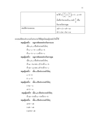 11
จะได a 1
11
=





=





a
aa
; 0≠a
นั่นคือ จํานวนจริงa จะมี
a
1
เปน
อินเวอรสการคูณ
สมบัติการแจกแจง acabcba +=+ )(
cabaacb +=+ )(
จากสมบัติของจํานวนจริงสามารถใชพิสูจนทฤษฎีบทตอไปนี้ได
ทฤษฎีบทที่ 1 กฎการตัดออกสําหรับการบวก
เมื่อ a, b, c เปนจํานวนจริงใดๆ
ถา a + c = b + c แลว a = b
ถา a + b = a + c แลว b = c
ทฤษฎีบทที่ 2 กฎการตัดออกสําหรับการคูณ
เมื่อ a, b, c เปนจํานวนจริงใดๆ
ถา ac = bc และ c ≠ 0 แลว a = b
ถา ab = ac และ a ≠ 0 แลว b = c
ทฤษฎีบทที่ 3 เมื่อ a เปนจํานวนจริงใดๆ
a · 0 = 0
0 · a = 0
ทฤษฎีบทที่ 4 เมื่อ a เปนจํานวนจริงใดๆ
(-1)a = -a
a(-1) = -a
ทฤษฎีบทที่ 5 เมื่อ a, b เปนจํานวนจริงใดๆ
ถา ab = 0 แลว a = 0 หรือ b = 0
ทฤษฎีบทที่ 6 เมื่อ a เปนจํานวนจริงใดๆ
a(-b) = -ab
(-a)b = -ab
(-a)(-b) = ab
 