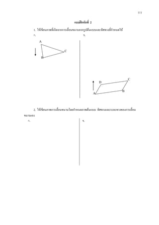 111
แบบฝกหัดที่ 2
1. ใหเขียนภาพที่เกิดจากการเลื่อนขนานจากรูปตนแบบและทิศทางที่กําหนดให
ก. ข.
2. ใหเขียนภาพการเลื่อนขนานโดยกําหนดภาพตนแบบ ทิศทางและระยะทางของการเลื่อน
ขนานเอง
ก. ข.
A
C
B
A
B
C
D
 