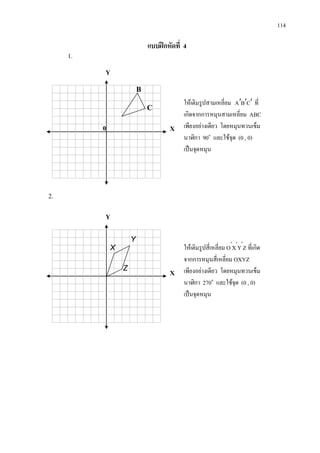 114
แบบฝกหัดที่ 4
1.
2.
ใหเติมรูปสามเหลี่ยม CBA ′′′ ที่
เกิดจากการหมุนสามเหลี่ยม ABC
เพียงอยางเดียว โดยหมุนทวนเข็ม
นาฬิกา 90๐
และใชจุด (0 , 0)
เปนจุดหมุน
Y
X
C
B
ใหเติมรูปสี่เหลี่ยม O′
X′
Y′
Z ที่เกิด
จากการหมุนสี่เหลี่ยม OXYZ
เพียงอยางเดียว โดยหมุนทวนเข็ม
นาฬิกา 270๐
และใชจุด (0 , 0)
เปนจุดหมุน
Y
X
Y
X
Z
0
 