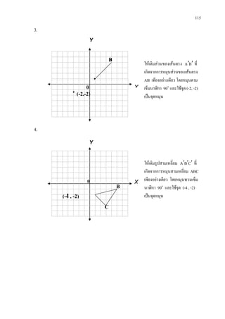 115
3.
4.
ใหเติมสวนของเสนตรง BA ′′ ที่
เกิดจากการหมุนสวนของเสนตรง
AB เพียงอยางเดียว โดยหมุนตาม
เข็มนาฬิกา 90๐
และใชจุด (-2, -2)
เปนจุดหมุน
Y
X0
B
(-2,-2)


0
ใหเติมรูปสามเหลี่ยม CBA ′′′ ที่
เกิดจากการหมุนสามเหลี่ยม ABC
เพียงอยางเดียว โดยหมุนทวนเข็ม
นาฬิกา 90๐
และใชจุด (-4 , -2)
เปนจุดหมุน
Y
X
C
B
(-4 , -2)
 